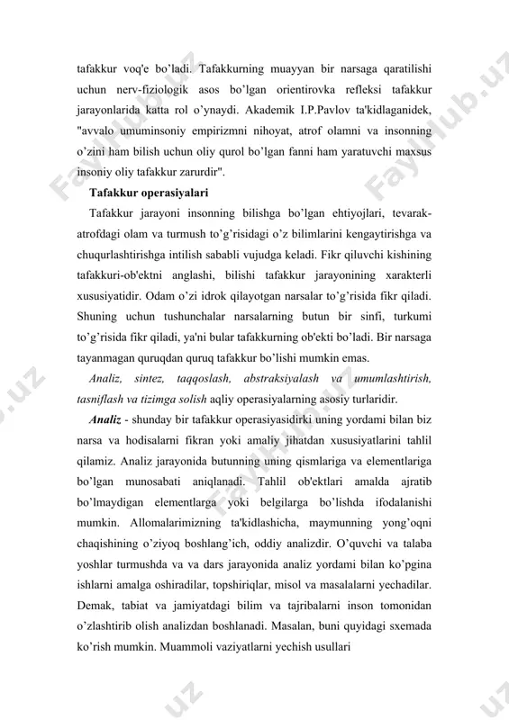 ilish sababli vujudga keladi. fikr qiluvchi kishining tafakkuri-ob'ektni anglashi, bilishi tafakkur jarayonining xarakterli xususiyatidir. odam o’zi idrok qilayotgan narsalar to’g’risida fikr qiladi. shuning uchun tushunchalar narsalarning butun bir sinfi, turkumi to’g’risida fikr qiladi, ya'ni bular tafakkurning ob'ekti bo’ladi. bir narsaga tayanmagan quruqdan quruq tafakkur bo’lishi mumkin emas. analiz, sintez, taqqoslash, abstraksiyalash va umumlashtirish, tasniflash va tizimga solish aqliy operasiyalarning asosiy turlaridir. analiz - shunday bir tafakkur operasiyasidirki uning yordami bilan biz narsa va hodisalarni fikran yoki amaliy jihatdan xususiyatlarini tahlil qilamiz. analiz jarayonida butunning uning qismlariga va elementlariga bo’lgan munosabati aniqlanadi. tahlil ob'ektlari amalda ajratib bo’lmaydigan elementlarga yoki belgilarga bo’lishda ifodalanishi mumkin. allomalarimizning ta'kidlashicha, maymunning yong’oqni chaqishining o’ziyoq boshlang’ich, oddiy analizdir. o’quvchi va talaba yoshlar turmushda va va dars jarayonida analiz yordami bilan ko’pgina ishlarni amalga oshiradilar, topshiriqlar, misol va masalalarni yechadilar. demak, tabiat va jamiyatdagi bilim va tajribalarni inson tomonidan o’zlashtirib olish analizdan boshlanadi. masalan, buni quyidagi sxemada ko’rish …