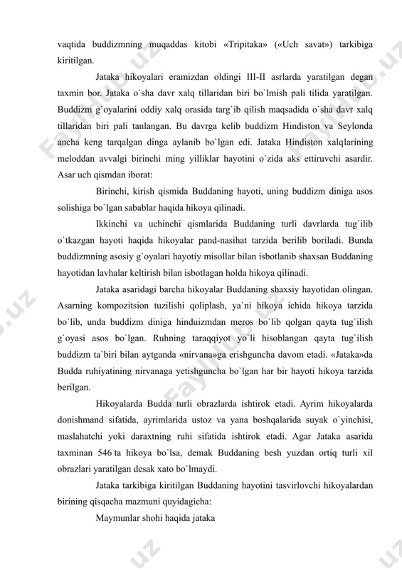 tarzida berilgan. hikoyalarda budda turli obrazlarda ishtirok etadi. ayrim hikoyalarda donishmand sifatida, ayrimlarida ustoz va yana boshqalarida suyak o`yinchisi, maslahatchi yoki daraxtning ruhi sifatida ishtirok etadi. agar jataka asarida taxminan 546 ta hikoya bo`lsa, demak buddaning besh yuzdan ortiq turli xil obrazlari yaratilgan desak xato bo`lmaydi. jataka tarkibiga kiritilgan buddaning hayotini tasvirlovchi hikoyalardan birining qisqacha mazmuni quyidagicha: maymunlar shohi haqida jataka (57- jataka) bu hikoyani ustoz budda veluvanda bo`lganida devadattaga hikoya qilib bergan edi. devadatta uning joniga qasd qilmoqchi bo`lgandi. lekin buni sezgan budda uning niyatini amalga oshishiga yo`l qo`ymaydi. u deydi: «devadatta faqat bugun emas bundan oldin ham meni jonimni olishga harakat qilgan edi, lekin uning niyati u safar ham amalga oshmagan edi» ( deb o`sha voqeani so`zlab beradi. qadim zamonlarda varanasida braxmadatta shohlik qilgan davrda boddxisattva maymun qiyofasida dunyoga kelgan edi. u katta bo`lganida juda kuchli va zukko bo`lib yetishadi. u daryoning bo`yida yashar edi. daryo o`rtasida bir …