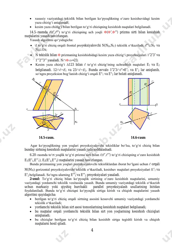 ilan ℓ to‘g‘ri chizig‘ining uchrashish nuqtalari e1 va e2 belgilanadi. 12∩ℓ=e1 va 23∩ℓ=e2. bunda avvalo 1ʹ2ʹ3∩ℓʹ=eʹ1 va eʹ2 lar aniqlanib, so‘ngra proyeksion bog‘lanish chizig‘i orqali e"1 va e"2 lar holati aniqlanadi. 14.5-rasm. 14.6-rasm agar ko‘pyoqlikning yon yoqlari proyeksiyalovchi tekisliklar bo‘lsa, to‘g‘ri chiziq bilan bunday sirtning kesishish nuqtalarini yasash juda soddalashadi. 6.20–rasmda to‘rt yoqlik to‘g‘ri prizma sirti bilan ℓ(ℓʹ,ℓʹʹ) to‘g‘ri chiziqning o‘zaro kesishish e1(eʹ1,eʹʹ1), e2(eʹ2,eʹʹ2) nuqtalarini yasash tasvirlangan. bunda prizmaning yon yoqlari proyeksiyalovchi tekisliklardan iborat bo‘lgani uchun ℓ orqali m(mn) gorizontal proyeksiyalovchi tekislik o‘tkaziladi, kesishuv nuqtalari proyeksiyalari eʹ1 va eʹ2 belgilanadi. so‘ngra ularning eʹʹ1 va eʹʹ2 proyeksiyalari yasaladi. 2-usul: to‘g‘ri chiziq bilan ko‘pyoqlik sirtining o‘zaro kesishish nuqtalarini, umumiy vaziyatdagi yordamchi tekislik vositasida yasash. bunda umumiy vaziyatdagi tekislik o‘tkazish uchun markaziy yoki qiyshiq burchakli parallel proyeksiyalash usullarining biridan foydalaniladi. bunda to‘g‘ri chiziqni ko‘pyoqlik sirtiga kirish va chiqish nuqtalarini yasash algoritmi quyidagicha:  berilgan to‘g‘ri chiziq orqali sirtning asosini kesuvchi umumiy vaziyatdagi yordamchi …