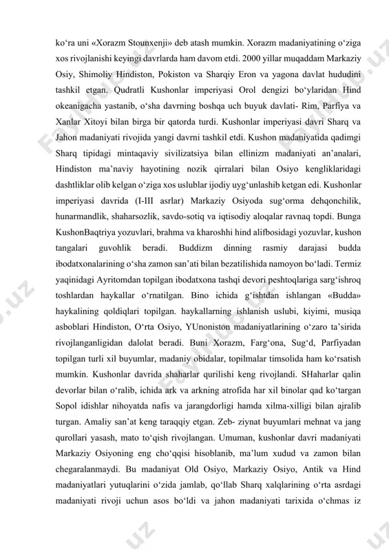 olib borilgan ilm qarorgohi bo‘lgan. binoni noyob qurilish tizimi, xonalarni maqsadga muvofiq joylanishiga ko‘ra uni «xorazm stounxenji» deb atash mumkin. xorazm madaniyatining o‘ziga xos rivojlanishi keyingi davrlarda ham davom etdi. 2000 yillar muqaddam markaziy osiy, shimoliy hindiston, pokiston va sharqiy eron va yagona davlat hududini tashkil etgan. qudratli kushonlar imperiyasi orol dengizi bo‘ylaridan hind okeanigacha yastanib, o‘sha davrning boshqa uch buyuk davlati- rim, parfiya va xanlar xitoyi bilan birga bir qatorda turdi. kushonlar imperiyasi davri sharq va jahon madaniyati rivojida yangi davrni tashkil etdi. kushon madaniyatida qadimgi sharq tipidagi mintaqaviy sivilizatsiya bilan ellinizm madaniyati an’analari, hindiston ma’naviy hayotining nozik qirralari bilan osiyo kengliklaridagi dashtliklar olib kelgan o‘ziga xos uslublar ijodiy uyg‘unlashib ketgan edi. kushonlar imperiyasi davrida (i-iii asrlar) markaziy osiyoda sug‘orma dehqonchilik, hunarmandlik, shaharsozlik, savdo-sotiq va iqtisodiy aloqalar ravnaq topdi. bunga kushonbaqtriya yozuvlari, brahma va kharoshhi hind alifbosidagi yozuvlar, kushon tangalari guvohlik beradi. buddizm dinning rasmiy darajasi budda ibodatxonalarining o‘sha …