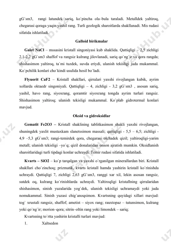 sh yuzasi chig`anoqsimon. kvartsning quyidagi xillari mavjud: tog` xrustali rangsiz, shaffof; ametist – siyox rang; rauxtopaz – tutunsimon, kulrang yoki qo`ng`ir; morion–qora; sitrin–oltin rang yoki limondek – sariq; kvartsning to`rtta yashirin kristalli turlari mavjud: 1. xaltsedon 2. agatlar va anikslar 3. yashmalar 4. kremen kvarts turli tog` jinslari tarkibida va kelib chiqish sharoitlari juda ko`p. kvartslar texnik maksadlarda metallurgiyada shisha va farfor sanoatida issiqlikka chidamli materillar ishlab chiqarishda aniq mexanikada ishlatiladi. karbonatlar kaltsit saso3 asosan romboedr kristalli donador agregat ko`rinishda uchraydi. qattiqligi 3, zichligi 2,7gg`sm3 ulanish tekisligi mukammal; rangi sarg`ish yoki kulrang (aralashmalarga bog`liq). rangsiz shaffof kristallari island shipati deyiladi. kaltsit eng ko`p tarqalgan minerallar qatoriga kiradi va suvli eritmalardan hosil bo`ladi. malaxit si so3 [oh]2 - kristallari mustaxkam massali monoklin singoniyada. qattiqligi 3,5-4, zichligi 3,7-4, 1 gg`sm3 . yer massali malaxit yashil mis deb nomlanadi, chegarasi och yashil, yaltiroqligi shishasimon. kislotalarda shiddatli qaynaydi mis sulfidli konlarning oksidlanishi zonasida shakllanadi. …