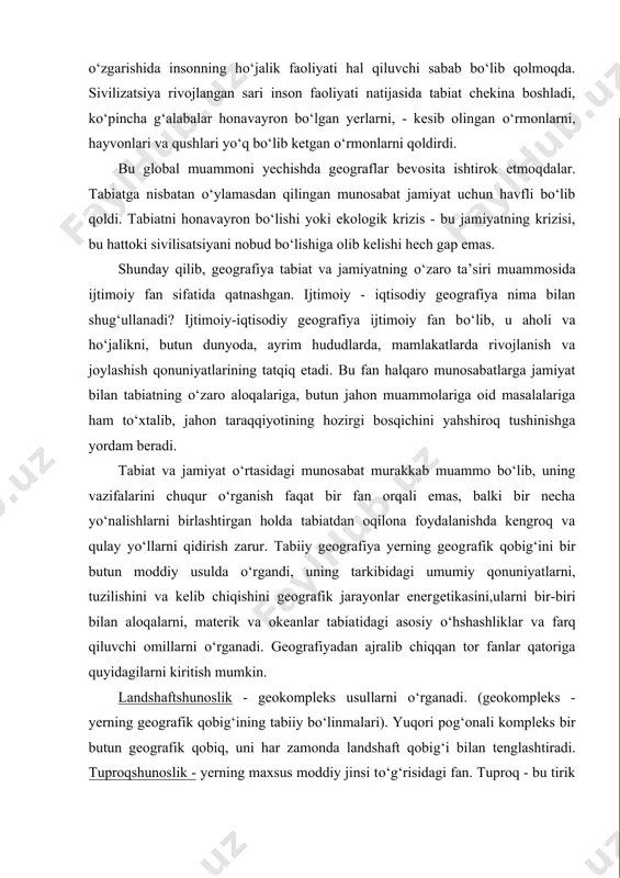 to‘laroq foydalanish va hom ashyoni qazib chiqarish o‘sayapti. tabiatni o‘zgarishida insonning ho‘jalik faoliyati hal qiluvchi sabab bo‘lib qolmoqda. sivilizatsiya rivojlangan sari inson faoliyati natijasida tabiat chekina boshladi, ko‘pincha g‘alabalar hona​vay​ron bo‘lgan yerlarni, - kesib olingan o‘rmonlarni, hayvonlari va qushlari yo‘q bo‘lib ketgan o‘rmonlarni qoldirdi. bu global muammoni yechishda geograflar bevosita ishtirok etmoq​dalar. tabiatga nisbatan o‘ylamasdan qilingan munosabat jamiyat uchun havfli bo‘lib qoldi. tabiatni honavayron bo‘lishi yoki ekologik krizis - bu jamiyatning krizisi, bu hattoki sivilisatsiyani nobud bo‘lishiga olib kelishi hech gap emas. shunday qilib, geografiya tabiat va jamiyatning o‘zaro ta’siri muam​mosida ijtimoiy fan sifatida qatnashgan. ijtimoiy - iqtisodiy geografiya nima bilan shug‘ullanadi? ijtimoiy-iqtisodiy geografiya ijtimoiy fan bo‘​lib, u aholi va ho‘jalikni, butun dunyoda, ayrim hududlarda, mamlakatlarda rivojlanish va joylashish qonuniyatlarining tatqiq etadi. bu fan halqaro munosabatlarga jamiyat bilan tabiatning o‘zaro aloqalariga, butun jahon muammolariga oid masalalariga ham to‘xtalib, jahon taraqqiyotining hozirgi bosqichini yahshiroq tushinishga yordam beradi. tabiat va jamiyat o‘rtasidagi …