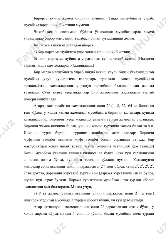 ида i тур ii тур iii тур iv тур 1 2 1 3 3 4 6 5 5 6 6 6 7 13 8 9 9 9 10 11 13 11 12 13 13 бир мағлубиятдан кейин чиқиб кетиш усули билан мусобақа ўтказилганда, учрашувлар сони қатнашаётган жамоалар сонидан битта кам бўлади. биринчи турда ҳамма жамоалар мусобақада қатнашмаган ҳолатларда иккинчи турда жамоаларнинг сонини 2n даражасига келтириш мақсадида жадвалнинг ўртасидаги жамоалар биринчи турдан, четдаги (юқоридаги ва пастдаги) жамоалар эса иккинчи турдан мусобақаларга қатнаша бошлайдилар. биринчи турда қатнашмайдиган жамоаларнинг сони жуфт бўлганда юқоридан ва пастдан баббаробар сондаги жамоалар биринчи тур ўйинларидан озод қилинади. агар биринчи турда қатнашмайдиган жамоалар сони тоқ бўлса, биринчи тур ўйинларидан жадвалнинг пастидан юқорига нисбатан битта жамоа ортиқ озод қилинади. буни қуйидаги формула ёрдамида аниқлаш мумкин: (a - 2n ) ∙ 2 = x a – мусобақага келган жамоалар сони; 2n – жамоаларнинг сонига яқин иккининг энинчи даражаси; 2 – …