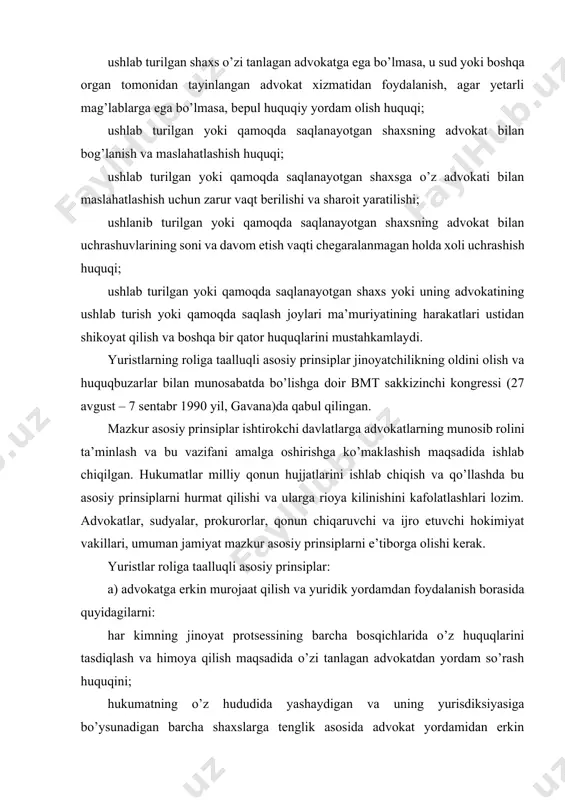 bu asosiy prinsiplarni hurmat qilishi va ularga rioya kilinishini kafolatlashlari lozim. advokatlar, sudyalar, prokurorlar, qonun chiqaruvchi va ijro etuvchi hokimiyat vakillari, umuman jamiyat mazkur asosiy prinsiplarni e’tiborga olishi kerak. yuristlar roliga taalluqli asosiy prinsiplar: a) advokatga erkin murojaat qilish va yuridik yordamdan foydalanish borasida quyidagilarni: har kimning jinoyat protsessining barcha bosqichlarida o’z huquqlarini tasdiqlash va himoya qilish maqsadida o’zi tanlagan advokatdan yordam so’rash huquqini; hukumatning o’z hududida yashaydigan va uning yurisdiksiyasiga bo’ysunadigan barcha shaxslarga tenglik asosida advokat yordamidan erkin foydalanishning samarali tartib-tamoyili va mexanizmini kafolatlash borasidagi majburiyatini; hukumatlar kambag’al va boshqa nochor odamlarga yuridik yordam ko’rsatish uchun zarur moliyaviy va boshqa zarur resurslarni ta’minlashi kerakligini, advokatlarning kasb birlashmalari yuridik yordam ko’rsatish borasida hukumat bilan hamkorlik qilishi lozimligini; asosiy erkinlik himoya qilishda, qonun bo’yicha advokatlarning ahamiyati va roli haqida, jamoatchilikni uning huquq va majburiyatlari haqida xabardor qilish maqsadida dasturlar ishlab chiqish hamda amalga oshirishga hukumat va advokatlarning kasbiy assotsiatsiyalari mas’ul ekanligini; …