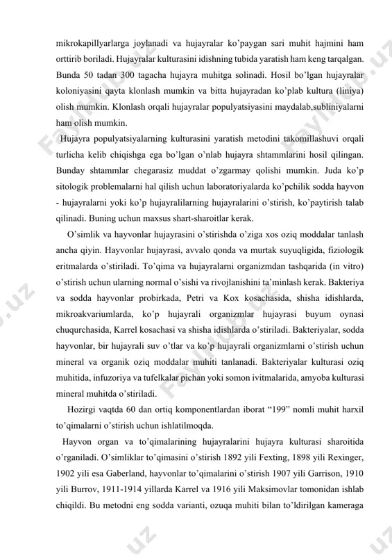 eral muhitda o’stiriladi. hozirgi vaqtda 60 dan ortiq komponentlardan iborat “199” nomli muhit harxil to’qimalarni o’stirish uchun ishlatilmoqda. hayvon organ va to’qimalarining hujayralarini hujayra kulturasi sharoitida o’rganiladi. o’simliklar to’qimasini o’stirish 1892 yili fexting, 1898 yili rexinger, 1902 yili esa gaberland, hayvonlar to’qimalarini o’stirish 1907 yili garrison, 1910 yili burrov, 1911-1914 yillarda karrel va 1916 yili maksimovlar tomonidan ishlab chiqildi. bu metodni eng sodda varianti, ozuqa muhiti bilan to’ldirilgan kameraga uncha katta bo’lmagan to’qima parchasi solinadi. ma’lum vaqtdan so’ng bunday parchaning qirg’oqlarida hujayralarning ko’payishi va o’sishi boshlanadi. boshqa holda ajratib olingan to’qima parchasi tripsin fermenti yoki xelaton versen eritmasi bilan ishlanadi, natijada to’qima hujayralari alohida- alohida bo’lib tarqalib ketadi (dissotsiatsiya). keyin uni, ichida oziqa muhiti bo’lgan idishga solinadi, u joyda hujayralar idish tubiga tushadi, oynaga yopishib ko’paya boshlaydi. shu yo’l bilan bir qavat hujayra kulturasi hosil bo’ladi, uni tirik holda kuzatish qulay bo’ladi. hayvon to’qimalaridan dastlabki kulturani hosil qilish uchun embrional …