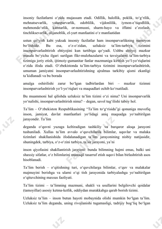 nfaatini o‘z manfaatidan ustun qo‘yish kabi yuksak insoniy fazilatlar ham insonparvarlikning namoyon bo‘lishidir. bu esa, o‘z-o‘zidan, uzluksiz ta’lim-tarbiya tizimini insonparvarlashtirish ehtiyojini kun tartibiga qo‘yadi. ushbu ehtiyoj mazkur masala bo‘yicha ilgari surilgan fikr-mulohazalarni va tavsiyalarni ta’lim-tarbiya tizimiga joriy etish, ijtimoiy-gumanitar fanlar mazmuniga kiritish yo‘l-yo‘riqlarini o‘zida ifoda etadi. o‘zbekistonda ta’lim-tarbiya tizimini insonparvarlashtirish, umuman jamiyatni insonparvarlashtirishning ajralmas tarkibiy qismi ekanligi ta’kidlanadi va bu borada amalga oshirilishi zarur bo‘lgan tadbirlardan biri – mazkur tizimni insonparvarlashtirish yo‘l-yo‘riqlari va maqsadlari ochib ko‘rsatiladi. bu muammoni hal qilishda uzluksiz ta’lim tizimi o‘zi nima? uni insonparvarlik yo‘nalishi, insonparvarlashtirish nima? – degan, savol tug‘ilishi tabiiy hol. ta’lim – o‘zbekiston respublikasining “ta’lim to‘g‘risida”gi qonuniga muvofiq inson, jamiyat, davlat manfaatlari yo‘lidagi aniq maqsadga yo‘naltirilgan jarayondir. ta’lim deganda o‘quvni yuzaga keltiradigan tashkiliy va barqaror aloqa jarayoni tushuniladi. xullas ta’lim avvalo o‘quvchilarda bilimlar, uquvlar va malaka tizimlari shakllanishida ifodalanadigan ta’lim jarayonining nisbiy natijasidir, shuningdek, tarbiya, o‘z-o‘zini tarbiya, ta’sir jarayoni, ya’ni inson qiyofasini shakllantirish jarayoni: …