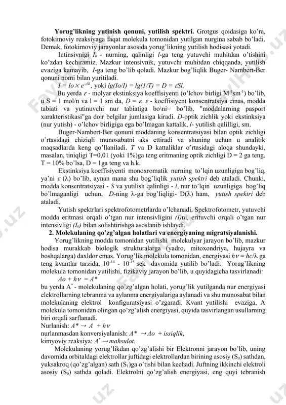 yutilganda elektronning aylanma va tebranma energiyalari oshadi. shu sababdan, infraqizil (ik) nurlanish reaksiyalar tezligini oshiradi, molekulalarda kimyoviy o’zgarishlar keltirib chiqarishga qodir emas. energiyasi 4-6 ev (200- 300 nm) fotonlar, oqsillar va nuklein kislotalar tomonidan yutilib, molekulalarni qo’zg’algan holatga, ya’ni molekulaning yuqoriroq energiya sathiga (qo’zg’algan holatga) o’tishiga olib keladi. qo’zg’algan molekula kimyoviy reaksiyaga osonlikcha kirishadi. aynan mana shunday fotokimoviy reaksiyalar, oxirgi natijada oqsillar, nuklein kislotalar va boshqa biopolimerlarda fotobiologik effektlarga sabab bo’ladi. ko’rinuvchi nur esa, fotosintez, fotoresensiya, fotomorfogenez hamda fotodinamik effektlar uchun aktiv hisoblanadi. yorug’likning yutinish qonuni, yutilish spektri. grotgus qoidasiga ko’ra, fotokimoviy reaksiyaga faqat molekula tomonidan yutilgan nurgina sabab bo’ladi. demak, fotokimoviy jarayonlar asosida yorug’likning yutilish hodisasi yotadi. intinsivnigi i0 - nurning, qalinligi l-ga teng yutuvchi muhitdan o’tishini ko’zdan kechiramiz. mazkur intensivnik, yutuvchi muhitdan chiqqanda, yutilish evaziga kamayib, i-ga teng bo’lib qoladi. mazkur bog’liqlik buger- nambert-ber qonuni nomi bilan yuritiladi. i = io e-sl , yoki lg(io/i) = lg(1/t) = …
