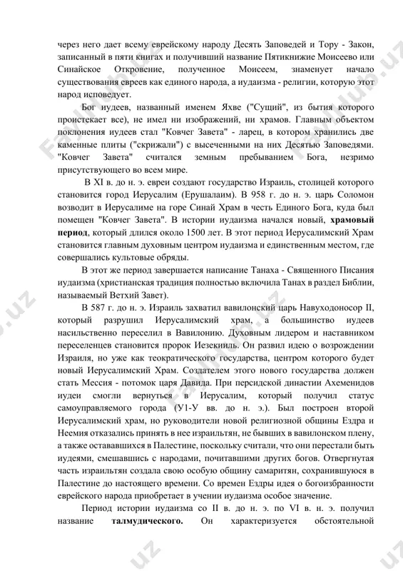 оисходит центральное событие иудаизма и всей его истории: бог призывает моисея на гору синай и через него дает всему еврейскому народу десять заповедей и тору - закон, записанный в пяти книгах и получивший название пятикнижие моисеево или синайское откровение, полученное моисеем, знаменует начало существования евреев как единого народа, а иудаизма - религии, которую этот народ исповедует. бог иудеев, названный именем яхве ("сущий", из бытия которого проистекает все), не имел ни изображений, ни храмов. главным объектом поклонения иудеев стал "ковчег завета" - ларец, в котором хранились две каменные плиты ("скрижали") с высеченными на них десятью заповедями. "ковчег завета" считался земным пребыванием бога, незримо присутствующего во всем мире. в xi в. до н. э. евреи создают государство израиль, столицей которого становится город иерусалим (ерушалаим). в 958 г. до н. э. царь соломон возводит в иерусалиме на горе синай храм в честь единого бога, куда был помещен "ковчег завета". в истории иудаизма начался …