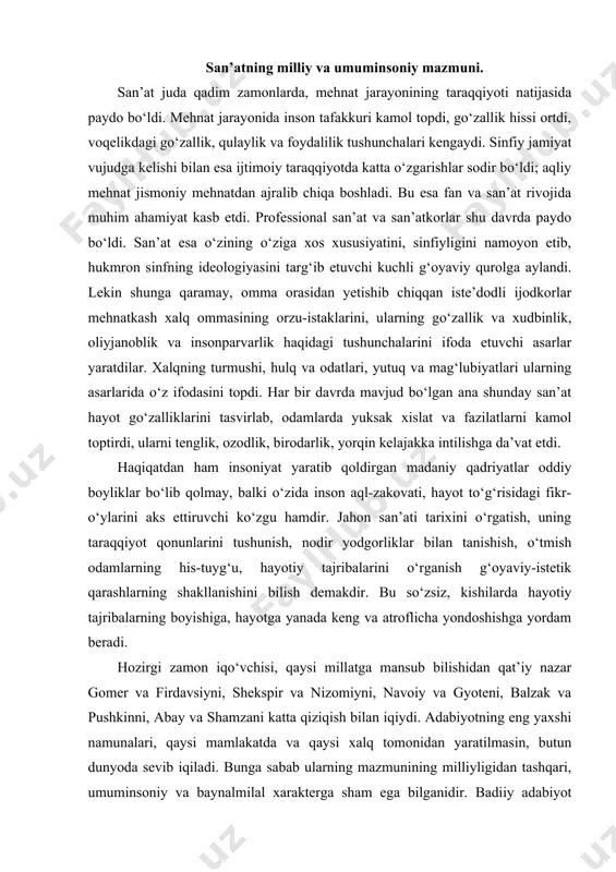 er va firdavsiyni, shekspir va nizomiyni, navoiy va gyoteni, balzak va pushkinni, abay va shamzani katta qiziqish bilan iqiydi. adabiyotning eng yaxshi namunalari, qaysi mamlakatda va qaysi xalq tomonidan yaratilmasin, butun dunyoda sevib iqiladi. bunga sabab ularning mazmunining milliyligidan tashqari, umuminsoniy va baynalmilal xarakterga sham ega bilganidir. badiiy adabiyot shamma uchun qiziqarli va foydali bilgan juda kip muammolarni, ijtimoiy va axloqiy masalalarni qamrab oladi. insoniyat psixologiyasi va intilishlarining mushtarakligi tufayli bir vakili (yozuvchi) tomonidan shu xalq hayotiga asoslanib yaratilgan asar, agar yetarli g‘oyaviy va badiiy saviyada yozilgan bilsa, iz-izidan yer yuzining shamma joylaridagi kishilar uchun qiziqarli bilib qoladi. o‘zbek san’ati qadimiy tarixi hozirgi o‘zbekiston hududida ibtidoiy jamoa davridayoq odamlar yashagan. ular yashagan manzillardagi qoya suratlar, bronzadan yasalgan turli xildagi taqinchoq, mehnat va urush qurollari ibtidoiy jamoa davri kishisining hayotini bilishga yordam beradi. bu surat birmuncha jo‘n, sodda bo‘lishiga qaramay ibtidoiy jamoa davri kishilari hayoti, ularning yovvoyi hayvonlarni ov qilayotgan vaqti …