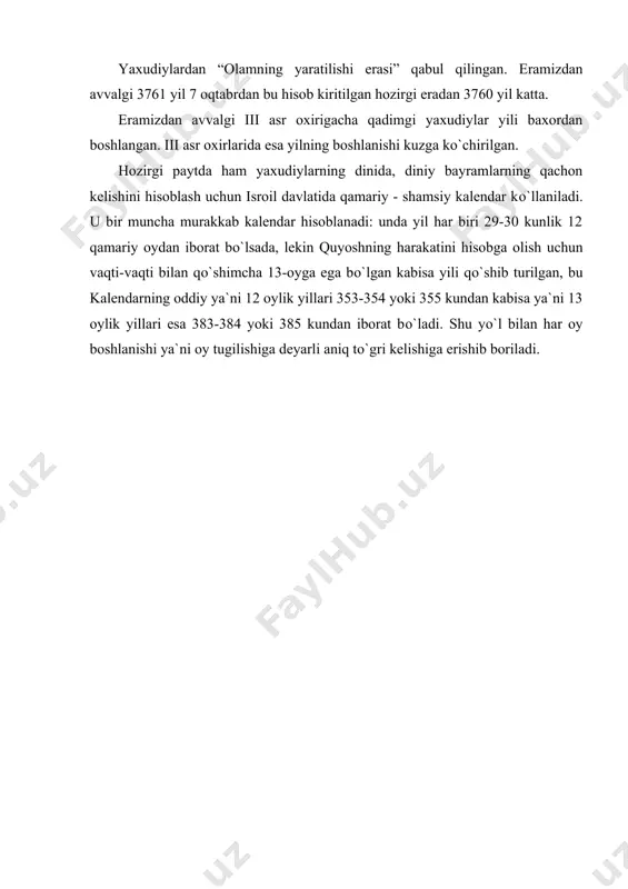 a qadimgi yaxudiylar kalendarining bunday tuzilishi har 19 yilda quyoshga asoslangan astronomik yildan 33/4 kun farq qiladi. bunday farqdan kutilish uchun yilning boshlanishi yakshanba, chorshanba va juma kunlariga tо`gri kelsa bir kundan kо`shilgan. qadimgi yaxudiylarning diniy e`tikodi bо`yicha yil bu kunlardan boshlanmas edi. yetmay qolgan kunlarga bir kun qо`shilib yilning boshlanishi bir kun ortga surilgan. yaxudiylardan “olamning yaratilishi erasi” qabul qilingan. eramizdan avvalgi 3761 yil 7 oqtabrdan bu hisob kiritilgan hozirgi eradan 3760 yil katta. eramizdan avvalgi iii asr oxirigacha qadimgi yaxudiylar yili baxordan boshlangan. iii asr oxirlarida esa yilning boshlanishi kuzga kо`chirilgan. hozirgi paytda ham yaxudiylarning dinida, diniy bayramlarning qachon kelishini hisoblash uchun isroil davlatida qamariy - shamsiy kalendar kо`llaniladi. u bir muncha murakkab kalendar hisoblanadi: unda yil har biri 29-30 kunlik 12 qamariy oydan iborat bо`lsada, lekin quyoshning harakatini hisobga olish uchun vaqti-vaqti bilan qо`shimcha 13-oyga ega bо`lgan kabisa yili qо`shib turilgan, bu kalendarning oddiy ya`ni 12 oylik …