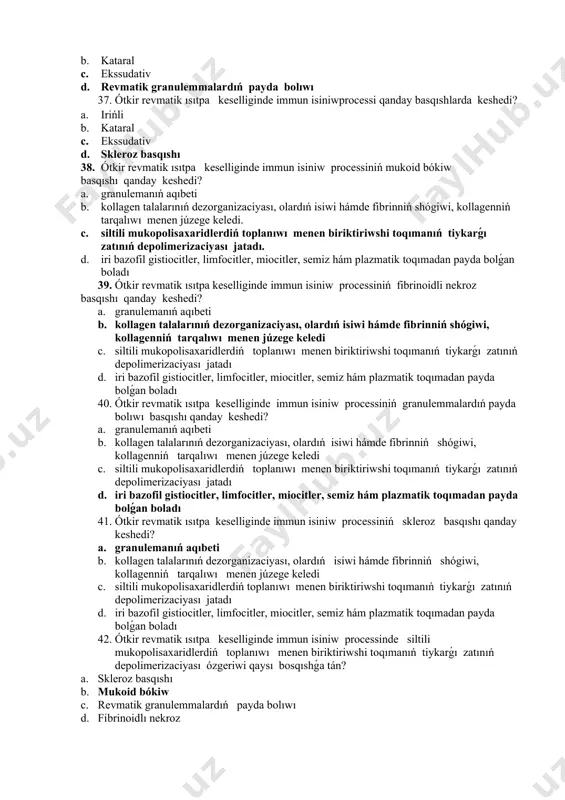 ekroz basqıshı qanday keshedi? a. granulemanıń aqıbeti b. kollagen talalarınıń dezorganizaciyası, olardıń isiwi hámde fibrinniń shógiwi, kollagenniń tarqalıwı menen júzege keledi c. siltili mukopolisaxaridlerdiń toplanıwı menen biriktiriwshi toqımanıń tiykarǵı zatınıń depolimerizaciyası jatadı d. iri bazofil gistiocitler, limfocitler, miocitler, semiz hám plazmatik toqımadan payda bolǵan boladı 40. ótkir revmatik ısıtpa keselliginde immun isiniw processiniń granulemmalardıń payda bolıwı basqıshı qanday keshedi? a. granulemanıń aqıbeti b. kollagen talalarınıń dezorganizaciyası, olardıń isiwi hámde fibrinniń shógiwi, kollagenniń tarqalıwı menen júzege keledi c. siltili mukopolisaxaridlerdiń toplanıwı menen biriktiriwshi toqımanıń tiykarǵı zatınıń depolimerizaciyası jatadı d. iri bazofil gistiocitler, limfocitler, miocitler, semiz hám plazmatik toqımadan payda bolǵan boladı 41. ótkir revmatik ısıtpa keselliginde immun isiniw processiniń skleroz basqıshı qanday keshedi? a. granulemanıń aqıbeti b. kollagen talalarınıń dezorganizaciyası, olardıń isiwi hámde fibrinniń shógiwi, kollagenniń tarqalıwı menen júzege keledi c. siltili mukopolisaxaridlerdiń toplanıwı menen biriktiriwshi toqımanıń tiykarǵı zatınıń depolimerizaciyası jatadı d. iri bazofil gistiocitler, limfocitler, miocitler, semiz hám plazmatik toqımadan …