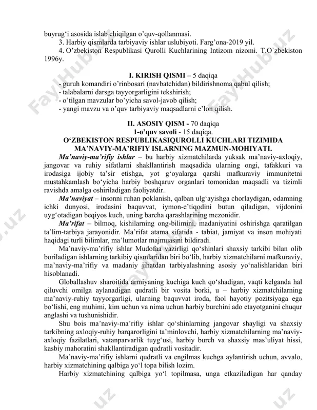 qabul qilish; · talabalarni darsga tayyorgarligini tekshirish; · o’tilgan mavzular bo’yicha savol-javob qilish; - yangi mavzu va o’quv tarbiyaviy maqsadlarni e’lon qilish. ii. asosiy qism - 70 daqiqa 1-o’quv savoli - 15 daqiqa. o‘zbekiston respublikasiqurolli kuchlari tizimida ma’naviy-ma’rifiy islarning mazmun-mohiyati. ma’naviy-ma’rifiy ishlar – bu harbiy xizmatchilarda yuksak ma’naviy-axloqiy, jangovar va ruhiy sifatlarni shakllantirish maqsadida ularning ongi, tafakkuri va irodasiga ijobiy ta’sir etishga, yot g‘oyalarga qarshi mafkuraviy immunitetni mustahkamlash bo‘yicha harbiy boshqaruv organlari tomonidan maqsadli va tizimli ravishda amalga oshiriladigan faoliyatdir. ma’naviyat – insonni ruhan poklanish, qalban ulg‘ayishga chorlaydigan, odamning ichki dunyosi, irodasini baquvvat, iymon-e’tiqodini butun qiladigan, vijdonini uyg‘otadigan beqiyos kuch, uning barcha qarashlarining mezonidir. ma’rifat – bilmoq, kishilarning ong-bilimini, madaniyatini oshirishga qaratilgan ta’lim-tarbiya jarayonidir. ma’rifat atama sifatida - tabiat, jamiyat va inson mohiyati haqidagi turli bilimlar, ma’lumotlar majmuasini bildiradi. ma’naviy-ma’rifiy ishlar mudofaa vazirligi qo‘shinlari shaxsiy tarkibi bilan olib boriladigan ishlarning tarkibiy qismlaridan biri bo‘lib, harbiy xizmatchilarni mafkuraviy, ma’naviy-ma’rifiy va madaniy …