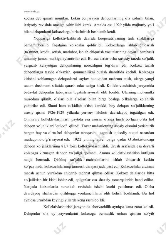 tlaqo noto`g`ri siyosat edi. 19z2 yilning aprel oyiga qadar o`zbekistondagi dehqon xo`jaliklariiing 81,7 foizi kollektiv-lashtirildi. urush arafasida esa deyarli kolxozga kirmagan dehqon xo`jaligi qolmadi. ammo kollektivlashtirish kutilgan natija bermadi. qishloq xo`jalik mahsulotlarini ishlab chiqarish keskin ko`paymadi, kolxozchilarning turmush darajasi juda past edi. kolxozchilar arzimas maosh uchun yurakdan chiqarib mehnat qilmas edilar. kolxoz dalalarida bitta xo`jalikdan bir kishi ishlar edi, qolganlar esa shaxsiy tomarqalarida band edilar. natijada kolxozlarda surunkali ravishda ishchi kuchi yetishmas edi. o`sha davrdayoq shahardan qishloqqa yordamchilarni olib kelish boshlandi. bu hol ayniqsa urushdan keyingi yillarda keng rasm bo`ldi. kollektivlashtirish jarayonida chorvachilik ayniqsa katta zarar ko`rdi. dehqonlar o`z uy xayvonlarini kolxozga bermaslik uchun qisman so`yib yubordilar. natijada yirik va mayda qoramollarning soni keskin kamayib ketadi. yoppasiga kollektivlashtirish respublikamiz qishloq xo`jaligida paxta yakka hokimligining kuchayishiga shart-sharoit yaratdi. sssrning paxta mustaqilligini ta`min etish shiori ostida paxta ekin maydonlari muttasil kengayib bordi. totalitar davlat asoratiga tushib qolgan kolxozlar bunga qarshilik qilolmas edilar …