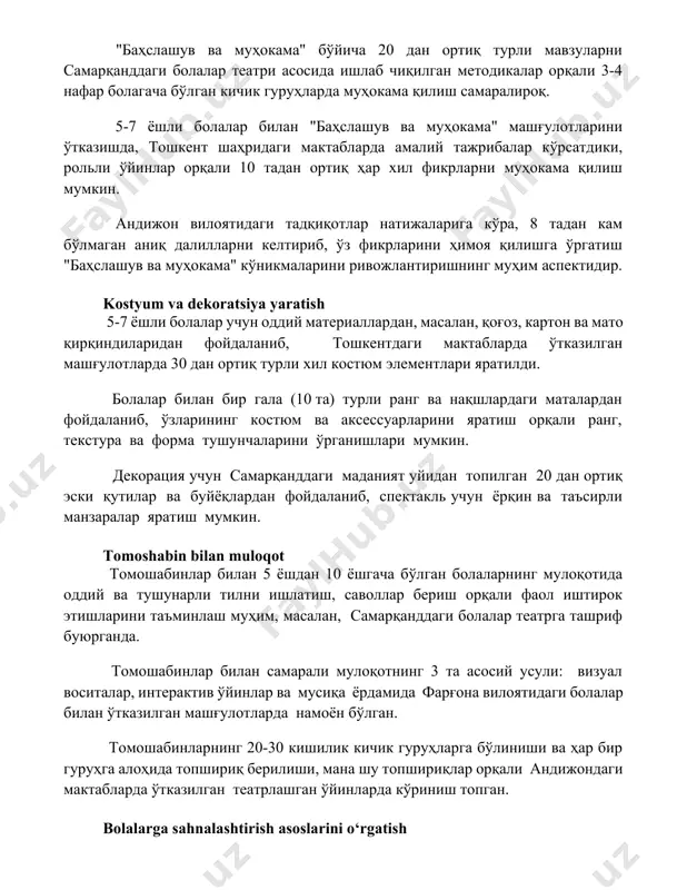 л фикрларни муҳокама қилиш мумкин. андижон вилоятидаги тадқиқотлар натижаларига кўра, 8 тадан кам бўлмаган аниқ далилларни келтириб, ўз фикрларини ҳимоя қилишга ўргатиш "баҳслашув ва муҳокама" кўникмаларини ривожлантиришнинг муҳим аспектидир. kostyum va dekoratsiya yaratish 5-7 ёшли болалар учун оддий материаллардан, масалан, қоғоз, картон ва мато қирқиндиларидан фойдаланиб, тошкентдаги мактабларда ўтказилган машғулотларда 30 дан ортиқ турли хил костюм элементлари яратилди. болалар билан бир гала (10 та) турли ранг ва нақшлардаги маталардан фойдаланиб, ўзларининг костюм ва аксессуарларини яратиш орқали ранг, текстура ва форма тушунчаларини ўрганишлари мумкин. декорация учун самарқанддаги маданият уйидан топилган 20 дан ортиқ эски қутилар ва буйёқлардан фойдаланиб, спектакль учун ёрқин ва таъсирли манзаралар яратиш мумкин. tomoshabin bilan muloqot томошабинлар билан 5 ёшдан 10 ёшгача бўлган болаларнинг мулоқотида оддий ва тушунарли тилни ишлатиш, саволлар бериш орқали фаол иштирок этишларини таъминлаш муҳим, масалан, самарқанддаги болалар театрга ташриф буюрганда. томошабинлар билан самарали мулоқотнинг 3 та асосий усули: визуал воситалар, интерактив ўйинлар ва мусиқа …