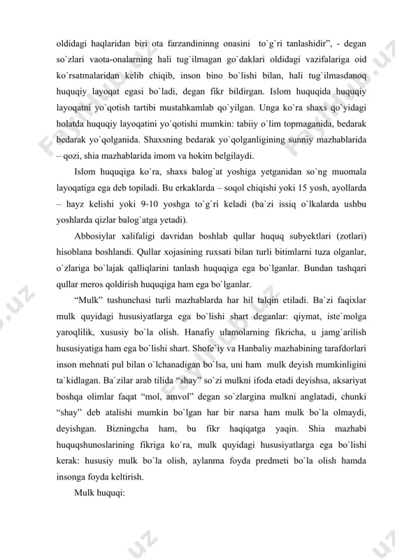 lkni ifoda etadi deyishsa, aksariyat boshqa olimlar faqat “mol, amvol” degan so`zlargina mulkni anglatadi, chunki “shay” deb atalishi mumkin bo`lgan har bir narsa ham mulk bo`la olmaydi, deyishgan. bizningcha ham, bu fikr haqiqatga yaqin. shia mazhabi huquqshunoslarining fikriga ko`ra, mulk quyidagi hususiyatlarga ega bo`lishi kerak: hususiy mulk bo`la olish, aylanma foyda predmeti bo`la olish hamda insonga foyda keltirish. mulk huquqi: 1) obyektiv ma`noda moddiy ne`matlarning muayyan shaxslarga mansublik (ular tomonidan o`zlashtirilganlik) holatini mustahkamlovchi, tartibga soluvchi va qo`riqlovchi huquqiy normalar majmui; fuqarolik huquqining asosiy institutlaridan biri; 2) subyektiv ma`noda – muayyan shaxsning o`ziga qarashli mol-mulkka o`z xohishi bilan va o`z manfaatlarini ko`zlab egalik qilish, undan foydalanish va uni tasarruf etish, shuningdek o`zining mulk huquqini, kim tomonidan bo`lmasin, har qanday buzishni bartaraf etishni talab qilish huquqi. mulk huquqi o`z mazmuniga ko`ra barcha ashyoviy huquqlarning eng kattasi hisoblanadi: mulkdorga o`z mol-mulkiga egalik qilish, undan foydalanish va uni tasarruf etish bilan bog`liq barcha huquqlar …