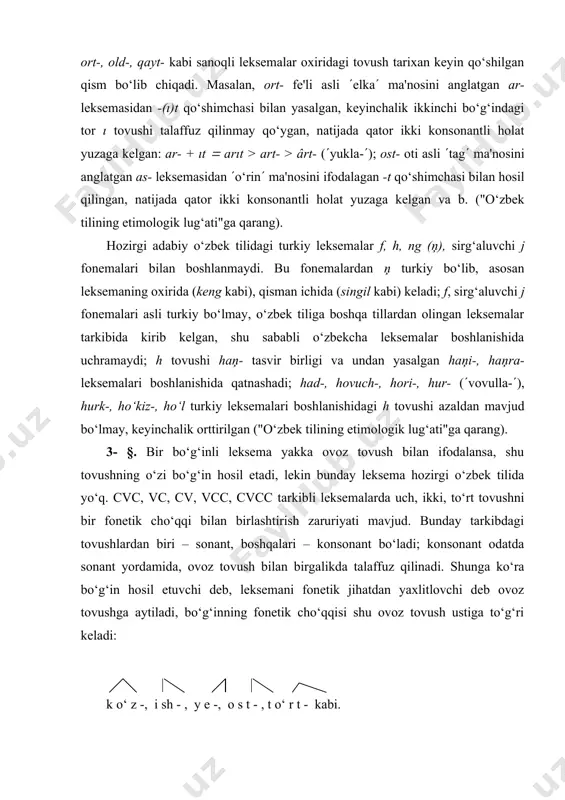 - §. bir bo‘g‘inli leksema yakka ovoz tovush bilan ifodalansa, shu tovushning o‘zi bo‘g‘in hosil etadi, lekin bunday leksema hozirgi o‘zbek tilida yo‘q. cvc, vc, cv, vcc, cvcc tarkibli leksemalarda uch, ikki, to‘rt tovushni bir fonetik cho‘qqi bilan birlashtirish zaruriyati mavjud. bunday tarkibdagi tovushlardan biri – sonant, boshqalari – konsonant bo‘ladi; konsonant odatda sonant yordamida, ovoz tovush bilan birgalikda talaffuz qilinadi. shunga ko‘ra bo‘g‘in hosil etuvchi deb, leksemani fonetik jihatdan yaxlitlovchi deb ovoz tovushga aytiladi, bo‘g‘inning fonetik cho‘qqisi shu ovoz tovush ustiga to‘g‘ri keladi: k o‘ z -, i sh - , y e -, o s t - , t o‘ r t - kabi. тub leksemalar (shuningdek hozirgi o‘zbek tili nuqtayi nazaridan tub deb qaraladigan leksemalar) orasida ikki bo‘g‘inlilari anchagina. bunday leksemalarda bo‘g‘inning qanday tovush bilan tugashi va boshlanishi asosida ajratiladigan turlari ham hisobga olinadi, chunki shu jihatdan har bir til (til oilasi) o‘ziga xos xususiyatlarga ega bo‘ladi. …