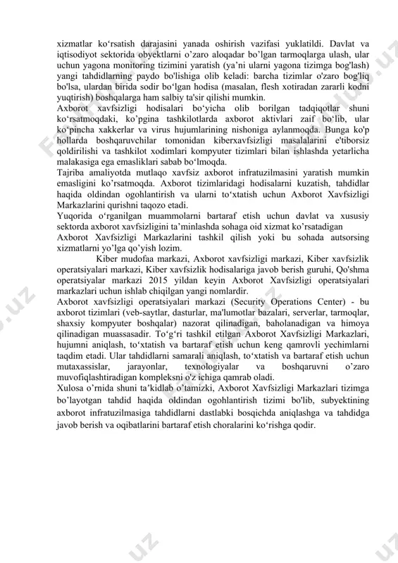 b-saytlarning ishdan chiqish holati kuzatilgan. shuni alohida ta’kidlash kerakki, xususiy sektor davlat sektoriga nisbatan 3 marta ko’proq hujumga duch kelgan. dastlab axborot xavfsizligi markazlari hukumat va mudofaa tashkilotlari tizimlarida tashkil etilgan va ularning asosiy vazifasi viruslardan ogohlantirish, tahdidlarni aniqlash va ularga javob qaytarish boʻlgan. 1969 yilda yapon dengizida aqsh xarbiy dengiz kuchlariga tegishli patrul samoliyoti urib tushiriladi. buning oqibatida milliy xavfzilik agentligi hodimlari yuqori turuvchi rahbariyatga hisobot tayyorlash maqsadida ofisdan ofisga oʻtish uchun koʻp vaqt sarflashadi. bu voqea dunyodagi muhim hodisalarni kuzatadigan va ularga javob qaytaradigan markazga ehtiyoj borligini koʻrsatdi. milliy xavfsizlik agentligi direktorining ishlab chiqarish boʻyicha oʻrinbosari kichik jon e. taklifi bilan amerika qoʻshma shtatlarida birinchi milliy kuzatuv markazi tashkil etildi. 2000 yildan keyin yirik korxonalar va banklar ham oʻzlari uchun axborot xavfsizligi markazlarini tashkil eta boshlashdi. mamlakatimizda davlat sektori tashkilotlariga davlat xizmatlarini ko‘rsatish, milliy iqtisodiyotni rivojlantirish va xalq farovonligini oshirish uchun onlayn xizmatlar koʻrsatish darajasini yanada oshirish vazifasi …