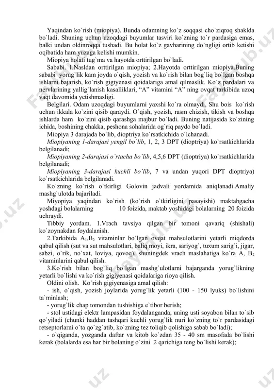 .bolada gripp, angina, tish, quloq, gijja, xoreya, ichak va boshqa kasalliklarning belgilari sezilishi bilanoq mutaxassis shifokorlarga ko`rsatish va davolatish. ko`rish a`zosi funksiyasi buzilishi. odamda ko`rish a`zosi funksiyasining turlicha buzilish hollari uchraydi. ulardan eng ko`p uchraydigani yaqindan ko`rish va uzoqdan ko`rishdir. yaqindan ko`rish (miopiya). bunda odamning ko`z soqqasi cho`ziqroq shaklda bo`ladi. shuning uchun uzoqdagi buyumlar tasviri ko`zning to`r pardasiga emas, balki undan oldinroqqa tushadi. bu holat ko`z gavharining do`ngligi ortib ketishi oqibatida ham yuzaga kelishi mumkin. miopiya holati tug`ma va hayotda orttirilgan bo`ladi. sababi. 1.nasldan orttirilgan miopiya; 2.hayotda orttirilgan miopiya.buning sababi yorug`lik kam joyda o`qish, yozish va ko`rish bilan bog`liq bo`lgan boshqa ishlarni bajarish, ko`rish gigiyenasi qoidalariga amal qilmaslik. ko`z pardalari va nervlarining yallig`lanish kasalliklari, “a” vitamini “a” ning ovqat tarkibida uzoq vaqt davomida yetishmasligi. belgilari. odam uzoqdagi buyumlarni yaxshi ko`ra olmaydi. shu bois ko`rish uchun ikkala ko`zini qisib qaraydi. o`qish, yozish, rasm chizish, tikish va boshqa ishlarda ham ko`zini qisib …