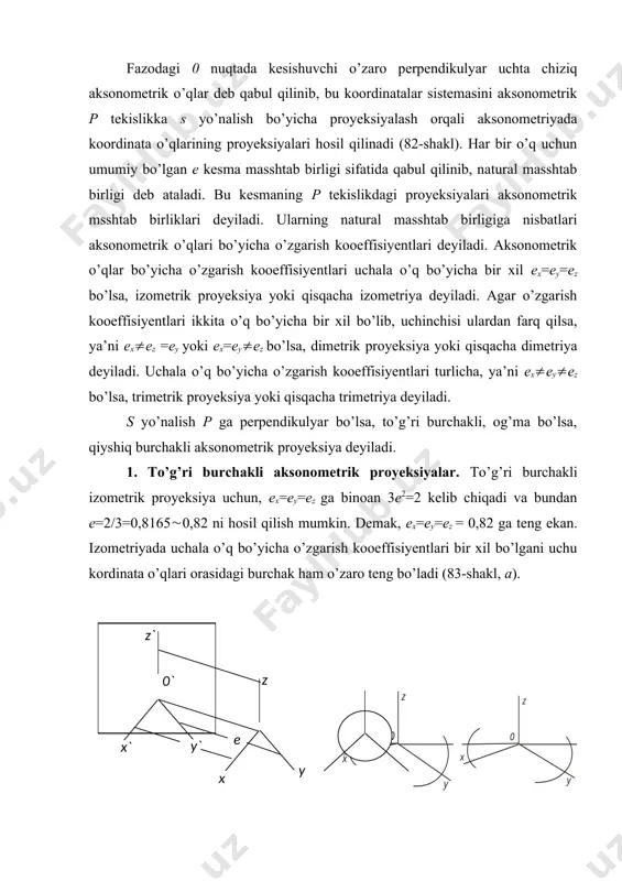 ni uchun 2e+0,5e2=2 olinadi. bunda e= =0,9428 = 0,94, ya’ni ex=ez = 0,94, e=0,47 kelib chiqadi, demak, o’zgarish kooeffisiyenti x va z o’qlar uchun 0,94, y o’q uchun ikki marta kam, ya’ni 0,47 olinar ekan. shunday bo’lgandan keyin koordinata o’qlari orasidagi burchaklat 83-shakl, b dagidek chiziladi. to’g’ri burchakli trimetrik proyeksiyada aksonometrik o’qlar bo’yicha o’zgarish kooeffisiyentlari har xil bo’ladi. masalan ex=0,89, ez=0,95, ey=0,56 olinsa, koordinata o’qlar 83-shakl, c dagidek chiziladi. to’g’ri burchakli izometriya va diametriyalar standartlashtirilganligi uchun izometriyada barcha o’qlar bo’yicha, dimetriyada x va z o’qlar bo’yicha o’zgarish kooeffisiyentlari e kesmaning haqiqiy uzunligiga tenglashtirilgan, dimetriyada u o’q bo’yicha 0,5 e olinadi. to’g’ri burchakli izometriya. standart izometriyada narsalar o’zgarish kooeffisiyentisiz bajariladi, ya’ni barcha o’qlar bo’yicha ex=ey=ez=1 qilib olinadi. shunda narsa o’ziga nisbatan 1,22 marta kattalashtirib tasvirlanadi. to’g’ri burchakli diametriya. koordinata o’qlarida transportirda aniq yoki taxminiy 70 va 410 li burchaklarni yasash mumkin (-shakl, a,b). z o’q chiziladi va unga uchta teng bo’lak …