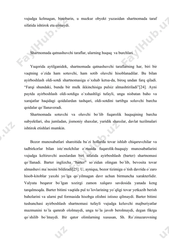 o hisob-kitoblar yaxshi yo`lga qo`yilmagan davr uchun birmuncha xarakterlidir. valyuta beqaror bo`lgan xozirgi zamon xalqaro savdo­sida yanada keng tarqalmoqda. barter bitimi vaqtida pul to`lovlarining yo`qligi tovar yetkazib berish baholarini va ularni pul formasida hisobga olishni istisno qilmaydi. barter bitimi tushunchasi ayirboshlash shartnomasi tufayli vujudga keluvchi majburiyatlar mazmunini to`la qamrab ololmaydi, unga to`la javob berolmaydi, degan fikrga qo`shilib bo`lmaydi. bir qator olimlarning xususan, sh. ro`zinazarovning tadqiqotlarida barter haqida salmoqli fikr yuritiladi. nazarimizda, barter tushunchasi ayirboshlash shartnomasini o`zida aks ettira oladi. yuqorida ko`rsatilganidek, shartnomada taraflar sifatida jismoniy va yuridik shaxslar qataashishi mumkin. yuridik shaxslarning bu boradagi faoliyatlari o`zbekiston respublikasi prezidentining 1993 yil 9 iyuldagi pf-616-sonli “barter asosida amalga oshiriladigan eksport-import operatsiyalari bo`yicha tartib buzilishlari va suiiste`molliklarga chek qo`yish to`g`risida”gi farmoni bilan mustahkamlangan. unga ko`ra, kelishib olingan miqdordagi bir tovarni boshqa bir tovarga o`zaro hisob-kitoblarni valyutada amalga oshirmasdan almashtarishni nazarda tutuvchi shartnoma barter shartnomasi hisoblanadi. shartnomada o`zaro yetkazib beriladigan tovarlarning miqdori va qiymati …