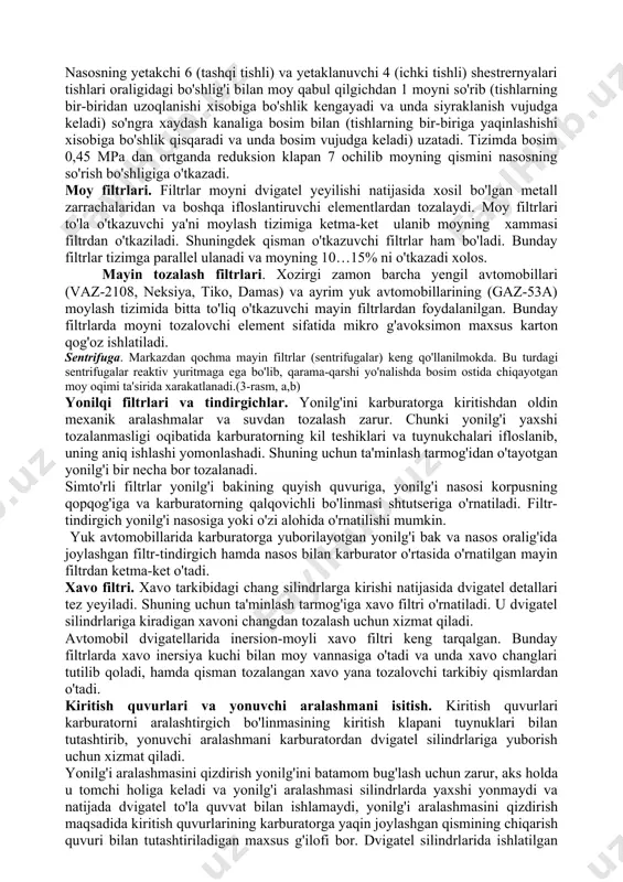 i 5 bo'shliqlar bo'lib, ular bir-biridan korpusda ishlangan devorcha 3 bilan ajratilgan. nasosning yetakchi 6 (tashqi tishli) va yetaklanuvchi 4 (ichki tishli) shestrernyalari tishlari oraligidagi bo'shlig'i bilan moy qabul qilgichdan 1 moyni so'rib (tishlarning bir-biridan uzoqlanishi xisobiga bo'shlik kengayadi va unda siyraklanish vujudga keladi) so'ngra xaydash kanaliga bosim bilan (tishlarning bir-biriga yaqinlashishi xisobiga bo'shlik qisqaradi va unda bosim vujudga keladi) uzatadi. tizimda bosim 0,45 mpa dan ortganda reduksion klapan 7 ochilib moyning qismini nasosning so'rish bo'shligiga o'tkazadi. moy filtrlari. filtrlar moyni dvigatel yeyilishi natijasida xosil bo'lgan metall zarrachalaridan va boshqa ifloslantiruvchi elementlardan tozalaydi. moy filtrlari to'la o'tkazuvchi ya'ni moylash tizimiga ketma-ket ulanib moyning xammasi filtrdan o'tkaziladi. shuningdek qisman o'tkazuvchi filtrlar ham bo'ladi. bunday filtrlar tizimga parallel ulanadi va moyning 10…15% ni o'tkazadi xolos. mayin tozalash filtrlari. xozirgi zamon barcha yengil avtomobillari (vaz-2108, neksiya, tiko, damas) va ayrim yuk avtomobillarining (gaz-53a) moylash tizimida bitta to'liq o'tkazuvchi mayin filtrlardan foydalanilgan. bunday filtrlarda …