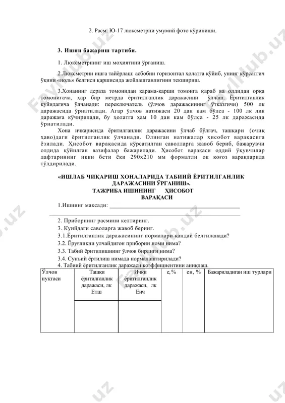 ___________________________________________ _______________________________________________________________ 2. приборнинг расмини келтиринг. 3. куийдаги саволарга жавоб беринг. 3.1.ёритилганлик даражасининг нормалари қандай белгиланади? 3.2. ёруғликни улчайдигон приборни номи нима? 3.3. табий ёритилишнинг ўлчов бирлиги нима? 3.4. сунъий ёртилиш нимада нормалаштирилади? 4. табиий ёритилганлик даражаси коэффициентини аниқлаш. ўлчов нуқтаси ташқи ёритилганлик даражаси, лк етш ички ёритилганлик даражаси, лк еич е, % ен, % бажариладиган иш турлари 5.ёритилганлик даражасининг (т.ё.к.) масофага боғлиқлиги. ( ен , % ) l, м 6.ҳулоса:______________________________ image1.wmf oleobject1.bin image2.wmf oleobject2.bin image3.jpeg image4.jpeg % 100 етш еич е = c m е е н × × = /docprops/thumbnail.wmf 4 - amaliy mashg”ulot mavzu: sanoat korxonalarida binolarning tabiiy va sun'iy yoritilishini aniqlash usullari. 1. óìóìèé ìàú ëóìîòëàð 1.1.èøíèíã ìà ? ñàäè: èøëàá ÷è ? àðèø õîíàëàðèäà òà áèèé ¸ðèòèëãàíëèê äàðàæàñèíè ¢ë÷àø âà îëèíãàí ê¢ðñàòêè÷ ëàðíè èøëàá ÷è ? àðèø íîðìàëàðèãà ìóâîôè ? ëèãèíè òåêøè ðèø. 2. èøíèíã ìàçìóíè: 1.2.1.¨ðèòèëãàíëèêíè ¢ë÷àéäèãàí àñáîá áèëàí òàíèøèø. 1.2.2.èøëàá ÷èêàðèø õîíàñèäà òàáèèé …
