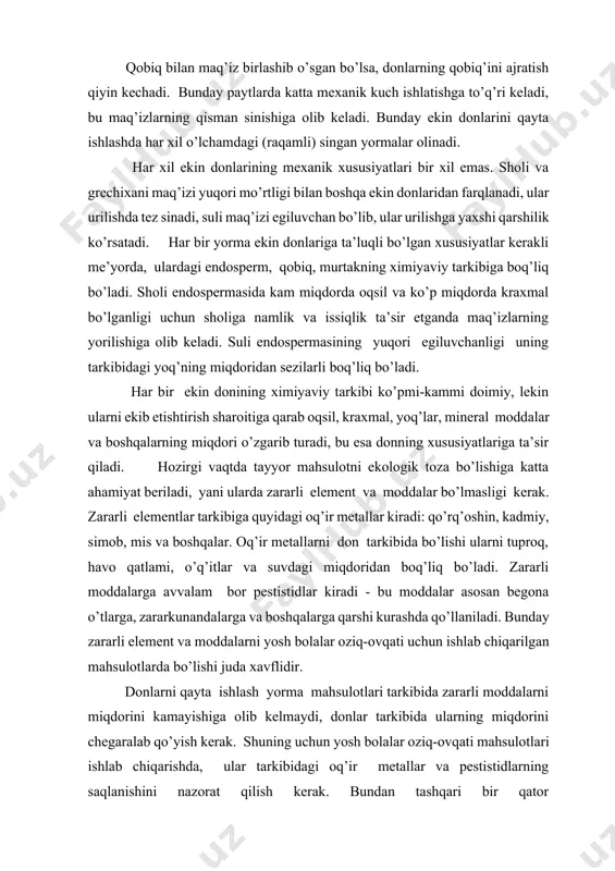 ar kiradi - bu moddalar asosan begona o’tlarga, zararkunandalarga va boshqalarga qarshi kurashda qo’llaniladi. bunday zararli element va moddalarni yosh bolalar oziq-ovqati uchun ishlab chiqarilgan mahsulotlarda bo’lishi juda xavflidir. donlarni qayta ishlash yorma mahsulotlari tarkibida zararli moddalarni miqdorini kamayishiga olib kelmaydi, donlar tarkibida ularning miqdorini chegaralab qo’yish kerak. shuning uchun yosh bolalar oziq-ovqati mahsulotlari ishlab chiqarishda, ular tarkibidagi oq’ir metallar va pestistidlarning saqlanishini nazorat qilish kerak. bundan tashqari bir qator mikroorganizmlarning, hamda ularning hayot faoliyati mahsulotlarining miqdori chegaralab qo’yilgan. har bir don partiyasi o’zi xos texnologik xossalarga ega. donning texnologik xossalari deganda, uni aniq optimal sharoitda qayta ishlab olingan oxirgi natija - tayyor mahsulotlarning chiqishi va sifat ko’rsatkichlari, solishtirma ekspluatastion xarajatlar, yani tayyor mahsulot massasi birligini ishlab chiqarishga ketgan xarajatlar tushiniladi. donlarning texnologik xossalari quyidagi ko’rsatkichlarga boq’liq bo’lib, ularni ikki guruhga bo’lish mumkin: 1. faqat shu ekin doniga ta’luqli xususiyatlari (shakli, qobiq va maq’izning o’zaro boq’lanish mustahkamligi) maq’izning mustahkamligi va …