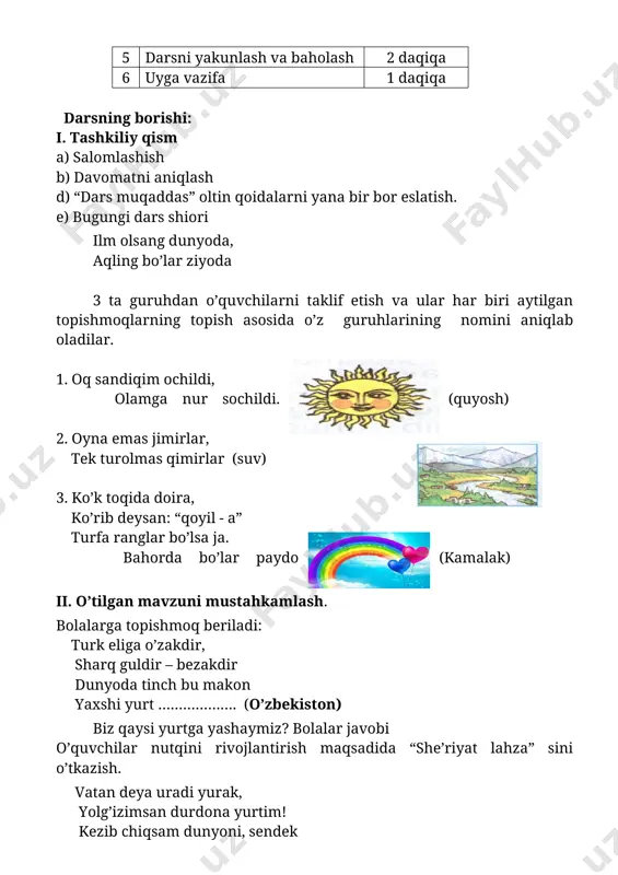 nur sochildi. (quyosh) 2. oyna emas jimirlar, tek turolmas qimirlar (suv) 3. ko’k toqida doira, ko’rib deysan: “qoyil - a” turfa ranglar bo’lsa ja. bahorda bo’lar paydo (kamalak) ii. o’tilgan mavzuni mustahkamlash. bolalarga topishmoq beriladi: turk eliga o’zakdir, sharq guldir – bezakdir dunyoda tinch bu makon yaxshi yurt ………………. (o’zbekiston) biz qaysi yurtga yashaymiz? bolalar javobi o’quvchilar nutqini rivojlantirish maqsadida “she’riyat lahza” sini o’tkazish. vatan deya uradi yurak, yolg’izimsan durdona yurtim! kezib chiqsam dunyoni, sendek baxt topilmas, yagona yurtim! (xurram rayimov) “biz buyuklar avlodi” bo’limini o’qiyapmiz. 3 guruhga tezkor savol-javob. 1-guruh “quyosh” guruhi 1.amir temur kim bo’lgan a) buyuk sarkarda b) xassos shoir s) munajim 2.boshga qilich kelsa – da, rost so’zla o’giti kimga tegishli? a) alisher navoiy b) bobur s) amir temur 2-guruh “suv” guruhi 1. alisher navoiy kim bo’lgan a) buyuk shoir b) podshoh d) lashkar boshi 2. so’z mulkining sultoni ta’rifiga kim muyassar bo’lgan? a) amur temur …