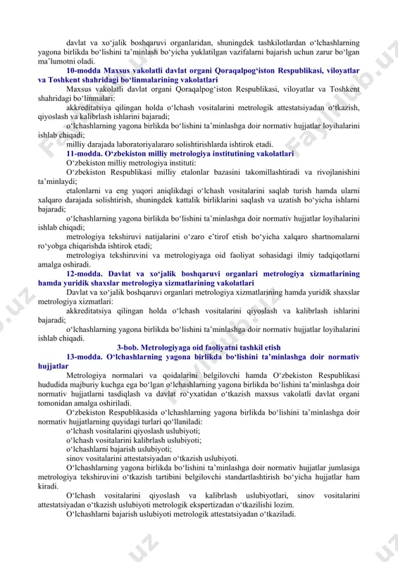 uvini ta’minlash; xalqaro hamkorlikni rivojlantirish. 7-modda. o‘zbekiston respublikasi vazirlar mahkamasining metrologiyaga oid faoliyat sohasidagi vakolatlari o‘zbekiston respublikasi vazirlar mahkamasi: metrologiyaga oid faoliyat sohasida yagona davlat siyosati amalga oshirilishini ta’minlaydi; metrologiyaga oid faoliyat sohasida davlat dasturlarini tasdiqlaydi hamda ularning amalga oshirilishini ta’minlaydi; o‘z vakolatlari doirasida metrologiyaga oid faoliyat sohasida normativ-huquqiy hujjatlarni qabul qiladi; metrologiyaga oid faoliyat sohasida davlat va xo‘jalik boshqaruvi organlarining faoliyatini muvofiqlashtiradi; kattalik birliklarining nomlari va belgilari, ularni yozish va qo‘llash qoidalarini, metrologiya tekshiruvi va nazorati tartibini, o‘zbekiston respublikasining xalqaro shartnomalarini hisobga olgan holda o‘zbekiston respublikasi hududidan tashqarida o‘tkazilgan o‘lchash vositalarini sinash va metrologik attestatsiyadan o‘tkazish, qiyoslash, kalibrlash natijalarini o‘zbekiston respublikasida e’tirof etish tartibini belgilaydi. 8-modda. o‘zbekiston respublikasi metrologiya xizmati metrologiyaga oid faoliyat sohasining davlat tomonidan boshqarilishini metrologiya bo‘yicha milliy organ — o‘zbekiston standartlashtirish, metrologiya va sertifikatlashtirish agentligi (bundan buyon matnda maxsus vakolatli davlat organi deb yuritiladi) amalga oshiradi. o‘zbekiston respublikasi metrologiya xizmati davlat metrologiya xizmatidan, davlat va xo‘jalik …