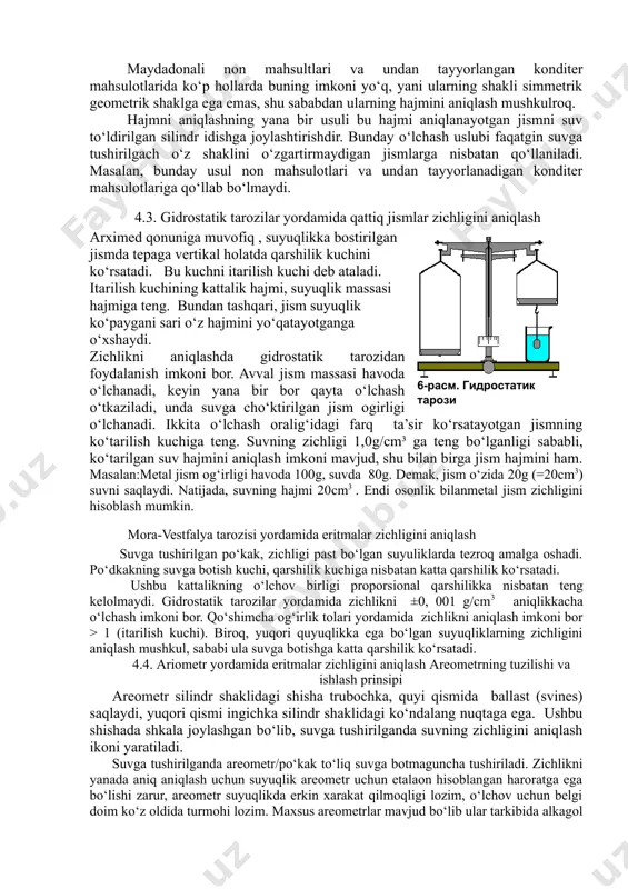 oslanib hisoblanishi mumkin, masalan: jism kub, parellopiped yoki disk shaklida bo‘lsa. biroq bu imkoniyat oddiy yohud simmetrik va geometrik shaklga ega bo‘lgan jismlarda mavjud. maydadonali non mahsultlari va undan tayyorlangan konditer mahsulotlarida ko‘p hollarda buning imkoni yo‘q, yani ularning shakli simmetrik geometrik shaklga ega emas, shu sababdan ularning hajmini aniqlash mushkulroq. hajmni aniqlashning yana bir usuli bu hajmi aniqlanayotgan jismni suv to‘ldirilgan silindr idishga joylashtirishdir. bunday o‘lchash uslubi faqatgin suvga tushirilgach o‘z shaklini o‘zgartirmaydigan jismlarga nisbatan qo‘llaniladi. masalan, bunday usul non mahsulotlari va undan tayyorlanadigan konditer mahsulotlariga qo‘llab bo‘lmaydi. 4.3. gidrostatik tarozilar yordamida qattiq jismlar zichligini aniqlash ( 6-расм. гидростатик тарози )arximed qonuniga muvofiq , suyuqlikka bostirilgan jismda tepaga vertikal holatda qarshilik kuchini ko‘rsatadi. bu kuchni itarilish kuchi deb ataladi. itarilish kuchining kattalik hajmi, suyuqlik massasi hajmiga teng. bundan tashqari, jism suyuqlik ko‘paygani sari o‘z hajmini yo‘qatayotganga o‘xshaydi. zichlikni aniqlashda gidrostatik tarozidan foydalanish imkoni bor. avval jism massasi havoda o‘lchanadi, …
