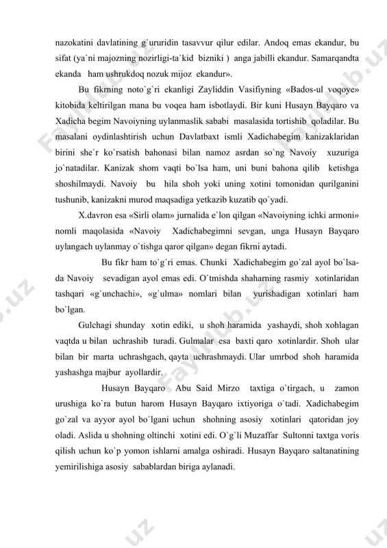 uridin tasavvur qilur edilar. andoq emas ekandur, bu sifat (ya`ni majozning nozirligi-ta`kid bizniki ) anga jabilli ekandur. samarqandta ekanda ham ushrukdoq nozuk mijoz ekandur». bu fikrning noto`g`ri ekanligi zayliddin vasifiyning «bados-ul voqoye» kitobida keltirilgan mana bu voqea ham isbotlaydi. bir kuni husayn bayqaro va xadicha begim navoiyning uylanmaslik sababi masalasida tortishib qoladilar. bu masalani oydinlashtirish uchun davlatbaxt ismli xadichabegim kanizaklaridan birini she`r ko`rsatish bahonasi bilan namoz asrdan so`ng navoiy xuzuriga jo`natadilar. kanizak shom vaqti bo`lsa ham, uni buni bahona qilib ketishga shoshilmaydi. navoiy bu hila shoh yoki uning xotini tomonidan qurilganini tushunib, kanizakni murod maqsadiga yetkazib kuzatib qo`yadi. x.davron esa «sirli olam» jurnalida e`lon qilgan «navoiyning ichki armoni» nomli maqolasida «navoiy xadichabegimni sevgan, unga husayn bayqaro uylangach uylanmay o`tishga qaror qilgan» degan fikrni aytadi. bu fikr ham to`g`ri emas. chunki xadichabegim go`zal ayol bo`lsa-da navoiy sevadigan ayol emas edi. o`tmishda shaharning rasmiy xotinlaridan tashqari «g`unchachi», «g`ulma» nomlari bilan yurishadigan xotinlari …