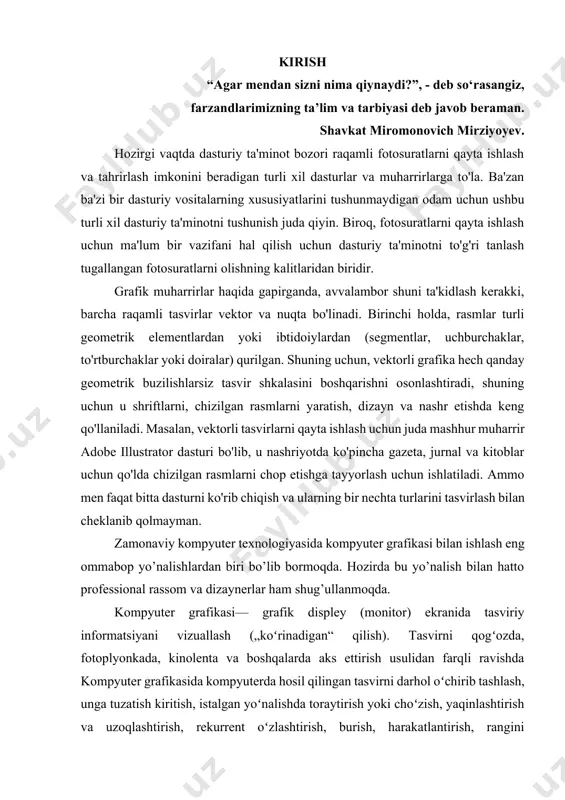 aratish ko’zda tutiladi. u multimedia muhitida ishlash imkoniyatini beradi. kompyuter grafikasi – bu avvalo keng tarqalib borayotgan programma ta’minotidir, ya’ni kompyuter grafikasi mavjud va yangi yaratilayotgan programmalarga tayanadi. uning rivojlanishi jarayonlarning real uch o’lchovli fazoda qanday kechishini aniq tasvirlash (hatto harakatdagi) imkoniyatini yaratdi. shuning uchun hozirda shunday amaliy programmalar paketlari mavjudki, ular yordamida ko’rilayotgan masalaning asosiy parametrinigina bergan holda uning yechimi natijasi grafik shaklida olinishi mumkin. kompyuter grafikasi bilan ishlovchi dasturlar sirasiga bir qancha dasturlarni sanab o’tish mumkin. jumladan, 3ds max ,microsoft paint, adobe photoshop, adobe illustrator, corel draw, macromedia va adobe freehand, adobe indesign, adobe imageready, macromedia va adobe flash, discreet va autodesk, , cinema 4d, alias va autodesk maya, lightwave, adobe brush va hokazolardir. ushbu dasturlarda kompyuter grafikasiga oid ishlarni amalga oshirish mumkin. mavzunijng dolzarbligi. hozirgi vaqtda, mukammal zamonaviy kompyuter texnikasi yaratilgandan beri, ularni ta`lim sohasida qo`llash ham mumkin bo`lib qoldi. ta`limning an`anaviy formalari, aholining yangi asrdagi ta`limga …
