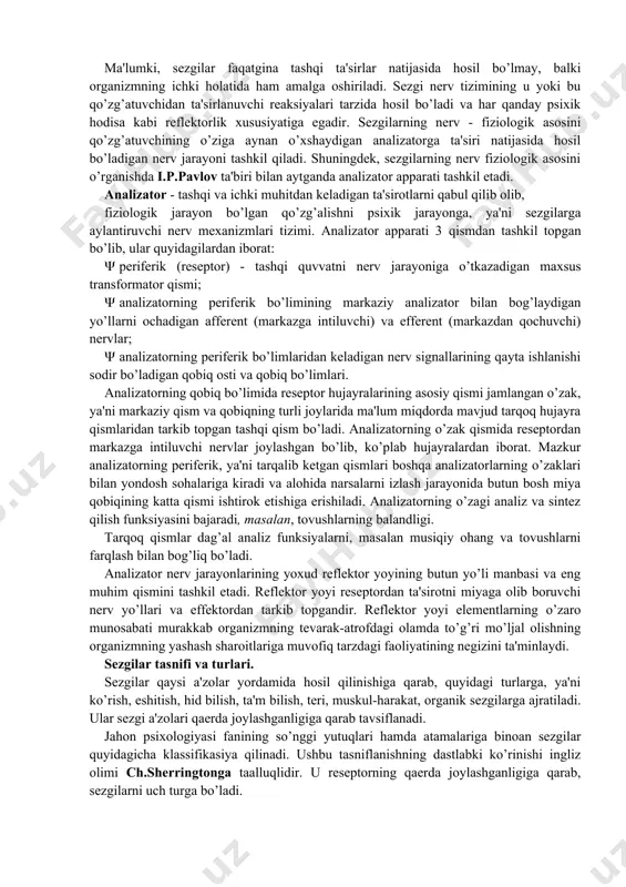 isaning bo’lishi. · sezuvchi apparat, ya'ni analizatorning mavjud bo’lishi. masalan, havoning sovuqligini, temirning qattiqligini, qorning yumshoqligi va boshqalarni sezamiz. sezgi idrok bilan bog’liq bo’ladi, lekin narsa va hodisani idrok qilishdan oldin uni sezish lozim, shu bois sezgilar materiyaning sezgi a'zolarimizga ta'siri natijasidir. sezgi axborotlarini qabul qilib, tanlab, to’plab, har bir sekundda axborotlar oqimini qabul qilib va qayta ishlab miyaga yetkazib beradi. natijada tevarak - atrofdagi tashqi olamni va organizm o’z ichki holatini adekvat "mos" aks ettirishi hosil bo’ladi. sezgi a'zolari tashqi olamning inson ongiga olib kiradigan yo’llaridan biridir. sezgilarning nerv - fiziologik asoslari ma'lumki, sezgilar faqatgina tashqi ta'sirlar natijasida hosil bo’lmay, balki organizmning ichki holatida ham amalga oshiriladi. sezgi nerv tizimining u yoki bu qo’zg’atuvchidan ta'sirlanuvchi reaksiyalari tarzida hosil bo’ladi va har qanday psixik hodisa kabi reflektorlik xususiyatiga egadir. sezgilarning nerv - fiziologik asosini qo’zg’atuvchining o’ziga aynan o’xshaydigan analizatorga ta'siri natijasida hosil bo’ladigan nerv jarayoni tashkil qiladi. shuningdek, sezgilarning nerv …