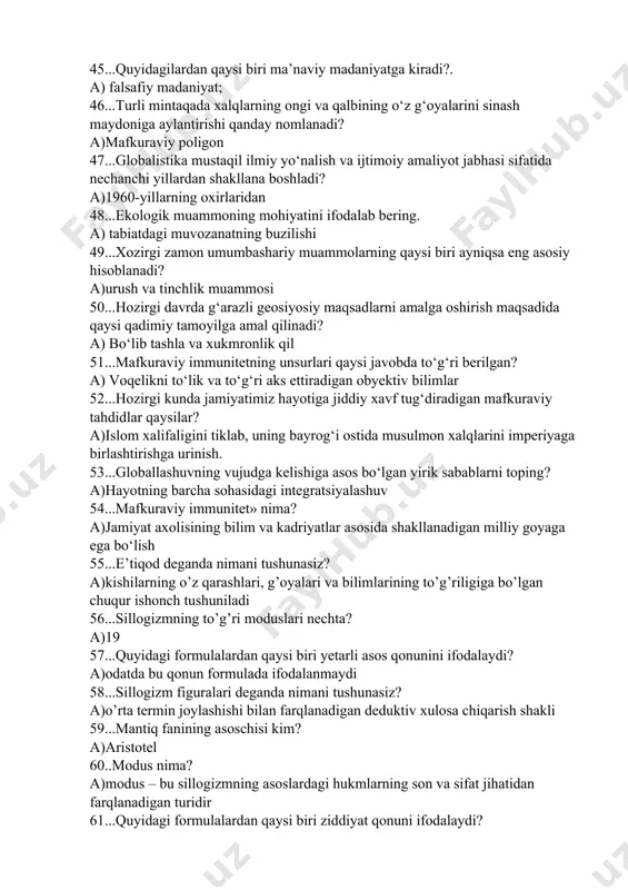 iqsa eng asosiy hisoblanadi? a)urush va tinchlik muammosi 50...hozirgi davrda g‘arazli geosiyosiy maqsadlarni amalga oshirish maqsadida qaysi qadimiy tamoyilga amal qilinadi? a) bo‘lib tashla va xukmronlik qil 51...mafkuraviy immunitetning unsurlari qaysi javobda to‘g‘ri berilgan? a) voqelikni to‘lik va to‘g‘ri aks ettiradigan obyektiv bilimlar 52...hozirgi kunda jamiyatimiz hayotiga jiddiy xavf tug‘diradigan mafkuraviy tahdidlar qaysilar? a)islom xalifaligini tiklab, uning bayrog‘i ostida musulmon xalqlarini imperiyaga birlashtirishga urinish. 53...globallashuvning vujudga kelishiga asos bo‘lgan yirik sabablarni toping? a)hayotning barcha sohasidagi integratsiyalashuv 54...mafkuraviy immunitet» nima? a)jamiyat axolisining bilim va kadriyatlar asosida shakllanadigan milliy goyaga ega bo‘lish 55...e’tiqod deganda nimani tushunasiz? a)kishilarning o’z qarashlari, g’oyalari va bilimlarining to’g’riligiga bo’lgan chuqur ishonch tushuniladi 56...sillogizmning to’g’ri moduslari nechta? a)19 57...quyidagi formulalardan qaysi biri yetarli asos qonunini ifodalaydi? a)odatda bu qonun formulada ifodalanmaydi 58...sillogizm figuralari deganda nimani tushunasiz? a)o’rta termin joylashishi bilan farqlanadigan deduktiv xulosa chiqarish shakli 59...mantiq fanining asoschisi kim? a)aristotel 60..modus nima? a)modus – bu sillogizmning asoslardagi hukmlarning …