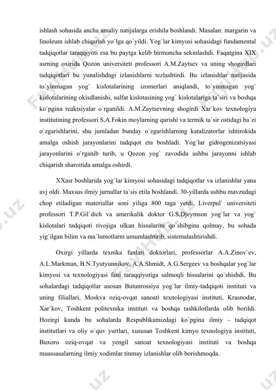 professorlar a.a.zinov`ev, a.l.markman, b.n.tyutyunnikov, a.a.shmidt, a.g.sergeev va boshqalar yog`lar kimyosi va texnologiyasi fani taraqqiyotiga salmoqli hissalarini qo`shishdi. bu soha​lardagi tadqiqotlar asosan butunrossiya yog`lar ilmiy-tadqiqoti instituti va uning fi​liallari, moskva oziq-ovqat sanoati texnologiyasi instituti, krasnodar, xar`kov, toshkent politexnika instituti va boshqa tashkilotlarda olib borildi. hozirgi kunda bu sohalarda respublikamizdagi ko`pgina ilmiy - tadqiqot institutlari va oliy o`quv yurtlari, xususan toshkent kimyo texnologiya instituti, buxoro oziq-ovqat va yengil sanoat texnologiyasi instituti va boshqa muassasalarning ilmiy xodimlar tinmay izlanishlar olib borishmoqda. yog`lar va moyli xom ashyo kimyosi fanining maqsadi va asosiy vazifalari. «yog`lar va moyli xom ashyo kimyosi» fanini o`qitishdan maqsad kimyoviy nuqtai-nazardan har qanday texnologik muammolarning mohiyatiga yetib, uni mustaqil hal eta oladigan yog`lar texnologiyasi bo`yicha mutaxassis-texnologlar va bo`lajak ilmiy xodimlar tayyorlashdir. fanning asosiy vazifasi talabalarni yog` mahsulotlari ishlab chiqarish va ularni qayta ishlash texnologik jarayonlarida sodir bo`ladigan kimyoviy hodisalar bilan tanishtirish, ularga shu yo`nalishdagi asosiy ilmiy-texnologik muammolar va ularni echish yo`llari …