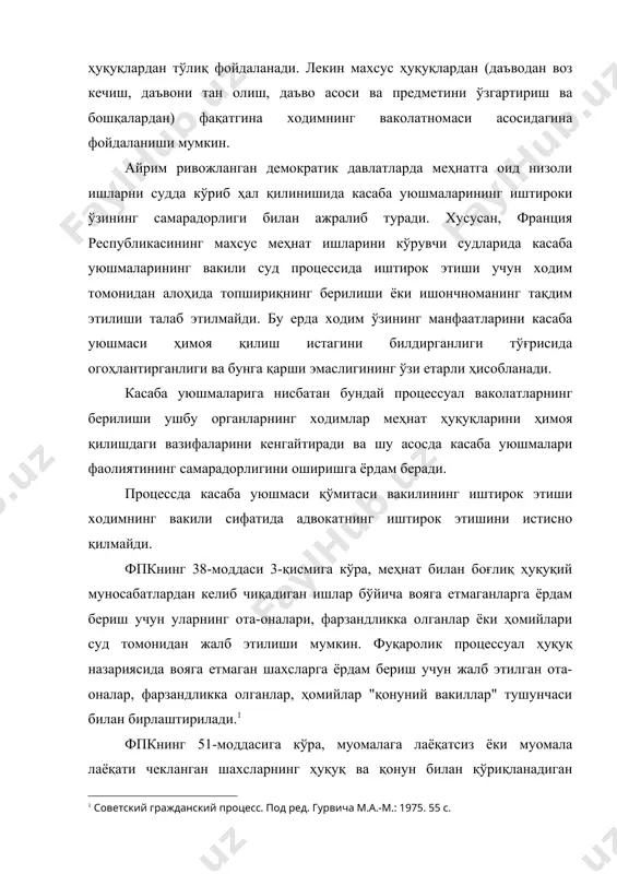 г самарадорлиги билан ажралиб туради. хусусан, франция республикасининг махсус меҳнат ишларини кўрувчи судларида касаба уюшмаларининг вакили суд процессида иштирок этиши учун ходим томонидан алоҳида топшириқнинг берилиши ёки ишончноманинг тақдим этилиши талаб этилмайди. бу ерда ходим ўзининг манфаатларини касаба уюшмаси ҳимоя қилиш истагини билдирганлиги тўғрисида огоҳлантирганлиги ва бунга қарши эмаслигининг ўзи етарли ҳисобланади. касаба уюшмаларига нисбатан бундай процессуал ваколатларнинг берилиши ушбу органларнинг ходимлар меҳнат ҳуқуқларини ҳимоя қилишдаги вазифаларини кенгайтиради ва шу асосда касаба уюшмалари фаолиятининг самарадорлигини оширишга ёрдам беради. процессда касаба уюшмаси қўмитаси вакилининг иштирок этиши ходимнинг вакили сифатида адвокатнинг иштирок этишини истисно қилмайди. фпкнинг 38-моддаси 3-қисмига кўра, меҳнат билан боғлиқ ҳуқуқий муносабатлардан келиб чиқадиган ишлар бўйича вояга етмаганларга ёрдам бериш учун уларнинг ота-оналари, фарзандликка олганлар ёки ҳомийлари суд томонидан жалб этилиши мумкин. фуқаролик процессуал ҳуқуқ назариясида вояга етмаган шахсларга ёрдам бериш учун жалб этилган ота-оналар, фарзандликка олганлар, ҳомийлар "қонуний вакиллар" тушунчаси билан бирлаштирилади. фпкнинг 51-моддасига кўра, муомалага лаёқатсиз ёки муомала …