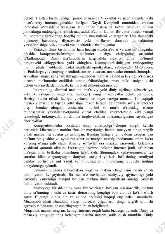 nlayn bahslar, kompyuter aloqasi kibermakonda amalga oshirilmoqda. virtual voqelikka kirib borishning zamonaviy vositalari sifatida quyidagilarni aytish mumkin: internetga chiqish imkoniyati mavjud mobil telefonlar; onlayn pul'tli o‘yinlar; video qurilmalar; tarmoqdan tashqarida foydalanish imkonini beruvchi dasturiy ta'minotlar. bu kabi vositalar kibermakondan erkin foydalanish imkonini yaratish bilan bir vaqtda, mazkur makondagi xavf-xatarlarning ko‘z ilg‘amas darajada yuqoriligini anglatadi. qayd etish lozimki, kibermakonda diniy jarayonlar ko‘rinishlari quyidagi shakllarda namoyon bo‘ladi: muloqot, ma'lumot, ta'lim, tajriba, amaliyot, missionerlik, marketing, shifo va boshqalar. internet imkoniyatlari insonlarning muloqotga kirishish va muayyan maqsaddagi fikrlar almashinuvidagi ijtimoiy tarmoqlarga bog‘lana olish imkonini beradi. dastlab tashkil etilgan jamoalar orasida vikkanlar va neomajusiylar kabi noan'anaviy internet guruhlar bo‘lgan. xaydi kempbell tomonidan xristian jamoalari o‘rtasida o‘tkazilgan tadqiqotlar natijasiga ko‘ra, insonlar onlayn jamoalarga muloqotga kirishish maqsadida a'zo bo‘ladilar. bir qator olimlar virtual muloqotning xarakteriga bog‘liq muhim masalalarni ko‘targanlar. uni shunchaki «ijtimoiy hayotning illyuziyasi» yoki «offlayn» dunyoda jamoalarning yaxshilanishiga olib keluvchi vosita sifatida e'tirof etganlar. yetakchi diniy …