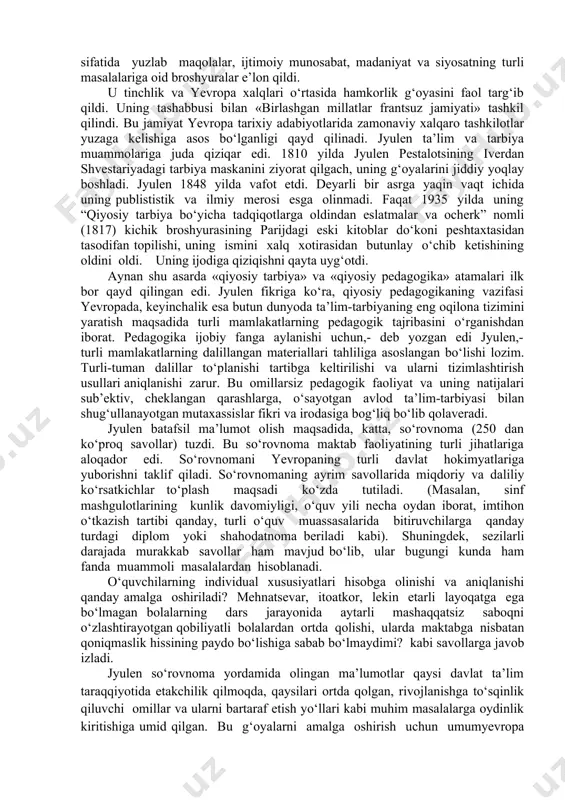 ’lim shakllanishiga dastlabki qadamlar qo‘yildi. qator mamlakatlarda davlat ta’lim tizimi asoslari yuzaga kela boshladi. yevropa pedagogik tafakkuri evolyustiya bosqichlarida xviii asr oxiri xix asr boshlari juda muhim davr hisoblanadi. bell lankaster tizimi, pestalosti pedagogikasi, russoning «erkin tarbiyasi», ma’naviy tarbiya haqidagi kant fikrlari ular yashagan mamlakatlar doirasidan chiqib, umumyevropa miqyosida tadbiq qilina boshlandi bu esa, xorijiy pedogogik tajriba va uni milliy ta’lim muammolariga qiyoslashga qiziqishni kuchaytirdi. shu tarzda yangi ilmiy yo‘nalish-qiyosiy pedagogika yuzaga kelishi uchun ob’ektiv manbalar hosil bo‘la boshladi. bu ilmiy yo‘nalish ta’lim-tarbiya’ni xalqaro qiyoslab o‘rganishga ixtisoslashishi ko‘zda tutilgan edi. qiyosiy pedagogikaning paydo bo‘lishi va rivojlanishi masalalarida olimlar turli nuqtai nazarni yoqlab chiqadilar. lekin ularning bari qiyosiy-pedagogik tadqiqotlar maqsadi va vazifalarini aniqlash, turli mamlakatlar bo‘yicha muvofiq ashyoviy materiallarni to‘plash va tizimlashtirishning ayrim usullarini belgilab berishga dastlabki urunish m.a.jyulen tomonidan amalga oshirilganini e’tirof qilish kerak. shuning uchun g‘arbiy yevropa adabiyotlarida jyulen «qiyosiy pedagogikaning otasi» sifatida tilga olinadi (1775-1841). haqiqatdan ham, u …