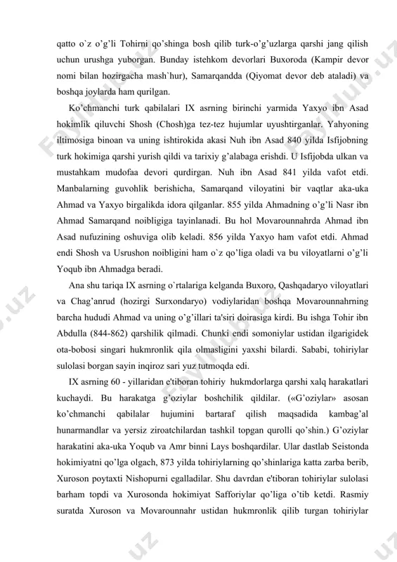 ahmadga beradi. ana shu tariqa ix asrning o`rtalariga kеlganda buxoro, qashqadaryo viloyatlari va chag’anrud (hozirgi surxondaryo) vodiylaridan boshqa movarounnahrning barcha hududi ahmad va uning o’g’illari ta'siri doirasiga kirdi. bu ishga tohir ibn abdulla (844-862) qarshilik qilmadi. chunki endi somoniylar ustidan ilgarigidеk ota-bobosi singari hukmronlik qila olmasligini yaxshi bilardi. sababi, tohiriylar sulolasi borgan sayin inqiroz sari yuz tutmoqda edi. ix asrning 60 - yillaridan e'tiboran tohiriy hukmdorlarga qarshi xalq harakatlari kuchaydi. bu harakatga g’oziylar boshchilik qildilar. («g’oziylar» asosan ko’chmanchi qabilalar hujumini bartaraf qilish maqsadida kambag’al hunarmandlar va yersiz ziroatchilardan tashkil topgan qurolli qo’shin.) g’oziylar harakatini aka-uka yoqub va amr binni lays boshqardilar. ular dastlab sеistonda hokimiyatni qo’lga olgach, 873 yilda tohiriylarning qo’shinlariga katta zarba berib, xuroson poytaxti nishopurni egalladilar. shu davrdan e'tiboran tohiriylar sulolasi barham topdi va xurosonda hokimiyat safforiylar qo’liga o’tib kеtdi. rasmiy suratda xuroson va movarounnahr ustidan hukmronlik qilib turgan tohiriylar sulolasining inqirozga uchraganligi movarounnahrdagi mahalliy hokimlarning o’lkani to’la …