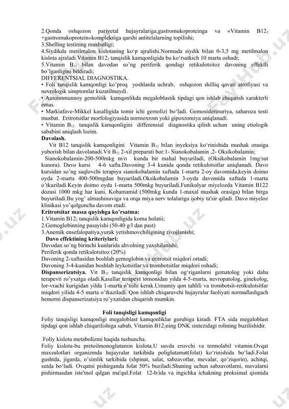 sabab bo‘ladi. vitamin b122 yetishmasa metilmalon kislota yantar kislotaga aylanmaydi.natijada orqa miya orqa va yon ustunchalar patologiyasiga va nerv tolalarida miyelin sintezining pasayishiga olib keladi. klinika. kasallik ko‘pincha qarilarda 60-70 yoshlarda uchraydi.vit b12 tanqislik kamqonligida uchta sindrom kuzatiladi: ovqat-hazm qilish,anemik,nerv sistemasi. anemik sindrom-umimiy holsizlik,tez charchash, yengil jismoniy harakatdan so’ng hansirash, bosh aylanishi va og’rishi, quloqda shovqin, yurak tez urishi, xushdan ketish,ko’z oldining qorong’ilashuvi, xotira pasayishi,uyquchanlik,aqliy faoliyatning pasayishi kiradi.bemorni ko’zdan kechirganda teri va shilliq qavatining rangparligi yoki sarg’ayganligi ko‘riladi (gemoliz natijasidagi giperbilirubinemiya hisobidan). ayrim hollarda tana haroratining ko’tarilish aniqlangan (38c) nerv sistemasi jarohati-kasallik belgilari og‘ir va uzoq davom etadi. vit b12 tanqislik kamqonligida nerv sistemasi jarohati funikulyar miyeloz deyiladi va jarayonga orqa miya yon va orqa ustunchalari zararlanishi qo’shilishi bilan xarakterlanadi.orqa miya nervlari avval demiyelenizatsiyasi,keyinchalik degeneratsiyasi ro’y beradi.kasallar oyoqda harakat cheklanashiga, chumoli yurgandek his paydo bo‘lishiga, sezishining pasayishiga shikoyat qiladi. oyoqlar yerni sezmaydi, ya'ni paxtani bosgandek bo‘ladi.bu esa oyoqlarni yerga qattiqroq …