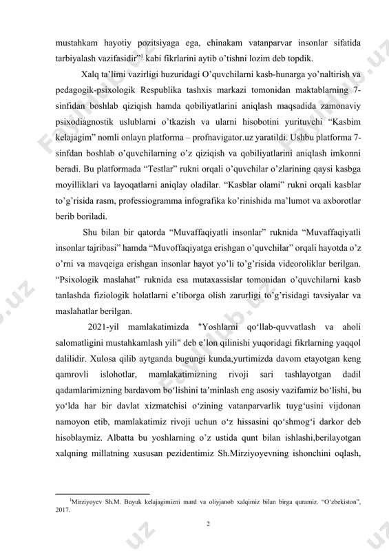 tmaydigan yana bir masala, bu – farzandlarimizni mustaqil fikrli, zamonaviy bilim va kasb hunarlarni egallagan, mustahkam hayotiy pozitsiyaga ega, chinakam vatanparvar insonlar sifatida tarbiyalash vazifasidir”[footnoteref:1] kabi fikrlarini aytib o’tishni lozim deb topdik. [1: mirziyoyev sh.m. buyuk kelajagimizni mard va oliyjanob xalqimiz bilan birga quramiz. “o‘zbekiston”, 2017.] xalq ta’limi vazirligi huzuridagi o’quvchilarni kasb-hunarga yo’naltirish va pedagogik-psixologik respublika tashxis markazi tomonidan maktablarning 7-sinfidan boshlab qiziqish hamda qobiliyatlarini aniqlash maqsadida zamonaviy psixodiagnostik uslublarni o’tkazish va ularni hisobotini yurituvchi “kasbim kelajagim” nomli onlayn platforma – profnavigator.uz yaratildi. ushbu platforma 7-sinfdan boshlab o’quvchilarning o’z qiziqish va qobiliyatlarini aniqlash imkonni beradi. bu platformada “testlar” rukni orqali o’quvchilar o’zlarining qaysi kasbga moyilliklari va layoqatlarni aniqlay oladilar. “kasblar olami” rukni orqali kasblar to’g’risida rasm, professiogramma infografika ko’rinishida ma’lumot va axborotlar berib boriladi. shu bilan bir qatorda “muvaffaqiyatli insonlar” ruknida “muvaffaqiyatli insonlar tajribasi” hamda “muvoffaqiyatga erishgan o’quvchilar” orqali hayotda o’z o’rni va mavqeiga erishgan insonlar hayot yo’li to’g’risida videoroliklar …