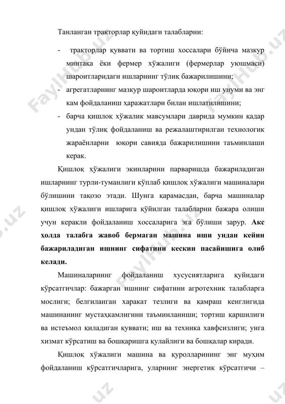 диган қуввати; иш ва техника хавфсизлиги; унга хизмат кўрсатиш ва бошқаришга қулайлиги ва бошқалар киради. қишлоқ хўжалиги машина ва қуролларининг энг муҳим фойдаланиш кўрсатгичларига, уларнинг энергетик кўрсатгичи – тортиш қаршилиги ва машиналарнинг ишчи қисмлари ҳамда механизмларини тракторнинг қувват олиш вали орқали харакатлантириш учун зарур бўлган қувватлар киради. тўғри танланган машина ва тракторлар қуйидаги имкониятларни яратади: биринчи имконият машиналар сонини қисқартириш, металл сарфи, эҳтиёт қисмлар ишлаб чиқариш, техник хизмат кўрсатиш ва сақлаш харажатларини камайтириш ва механизатор кадрлардан яхшироқ фойдаланишга имконини беради. иккинчи имконият тупроқ структурасини бузилишини пасайтириш, сув ва шамол эрозиясини камайтиришга ва йиғиштириб олинган маҳсулотларни сифатли бўлишига ижобий таъсир кўрсатади. учинчи имконият қўллашда шундай мақбул ечимни топиш керакки бунда фермер хўжалигини шароити учун қабул қилинадиган вариантларнинг энг яхшисини олиш маҳсадга мувофиқ ҳисобланади. республикамизнинг тупроқ-иқлим шароити ва қишлоқ хўжалик экинларини етиштиришнинг ўзига хос хусусиятлари тракторларга муайян талабларни қўяди. қишлоқ хўжалиги экинлари етиштириладиган майдонлар тоғли, тоғ олди, текислик ва чўл минтақаларда жойлашган …