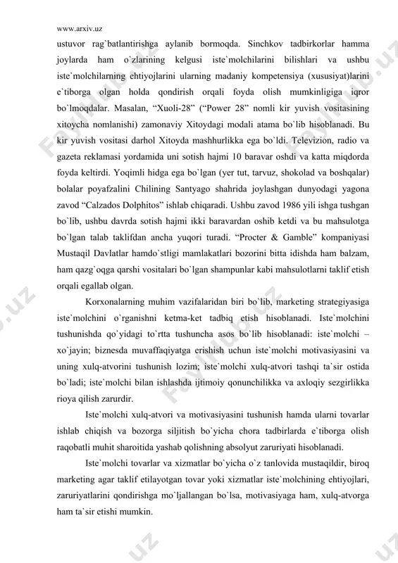 ini, bu oqimning ijobiy tomoni sifatida qarash mumkin. barcha mamlakatlarda va barcha qit`alarda insonlarda iqtisodiy rivojlanish va yanada mustaqil bo`lishga intilish kuzatilmoqda. sof daromadlarning oshib borishi bilan turmushning o`sib boruvchi standarti tovarlarni xarid qilishdagi ustuvor rag`batlantirishga aylanib bormoqda. sinchkov tadbirkorlar hamma joylarda ham o`zlarining kelgusi iste`molchilarini bilishlari va ushbu iste`molchilarning ehtiyojlarini ularning madaniy kompetensiya (xususiyat)larini e`tiborga olgan holda qondirish orqali foyda olish mumkinligiga iqror bo`lmoqdalar. masalan, “xuoli-28” (“power 28” nomli kir yuvish vositasining xitoycha nomlanishi) zamonaviy xitoydagi modali atama bo`lib hisoblanadi. bu kir yuvish vositasi darhol xitoyda mashhurlikka ega bo`ldi. televizion, radio va gazeta reklamasi yordamida uni sotish hajmi 10 baravar oshdi va katta miqdorda foyda keltirdi. yoqimli hidga ega bo`lgan (yer tut, tarvuz, shokolad va boshqalar) bolalar poyafzalini chilining santyago shahrida joylashgan dunyodagi yagona zavod “calzados dolphitos” ishlab chiqaradi. ushbu zavod 1986 yili ishga tushgan bo`lib, ushbu davrda sotish hajmi ikki baravardan oshib ketdi va bu mahsulotga bo`lgan talab …
