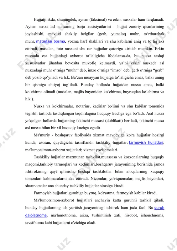 arining joylashishi, mavjud shakliy belgilar (gerb, yumaloq muhr, to‘rtburchak muhr, matndagi bosma, yozma harf shakllari va shu kabilarni aniq va to‘liq aks ettiradi, masalan, foto nusxani shu tur hujjatlar qatoriga kiritish mumkin. erkin nusxada esa hujjatdagi axborot to‘laligicha ifodalansa-da, bu nusxa tashqi xususiyatlar jihatdan bevosita muvofiq kelmaydi, ya’ni erkin nusxada asl nusxadagi muhr o‘rniga “muhr” deb, imzo o‘rniga “imzo” deb, gerb o‘rniga “gerb” deb yozib qo‘yiladi va h.k. ba’zan muayyan hujjatga to‘laligicha emas, balki uning bir qismiga ehtiyoj tug‘iladi. bunday hollarda hujjatdan nusxa emas, balki ko‘chirma olinadi (masalan, majlis bayonidan ko‘chirma, buyruqdan ko‘chirma va h.k.). nusxa va ko'chirmalar, notarius, kadirlar bo'limi va shu kabilar tomonida tegishli tartibda tasdiqlangan taqdirdagina huquqiy kuchga ega bo'ladi. asil nusxa yo'qolgan hollarda hujjatning ikkinchi nusxasi (dublikati) beriladi, ikkinchi nusxa asl nusxa bilan bir xil huquqiy kuchga egadir. ma'muriy - boshqaruv faoliyaida xizmat mavqeyiga ko'ra hujjatlar hozirgi kunda, asosan, quydagicha tasniflandi: tashkiliy hujjatlar; farmoyish hujjatlari; ma'lumotsimon-axborot …