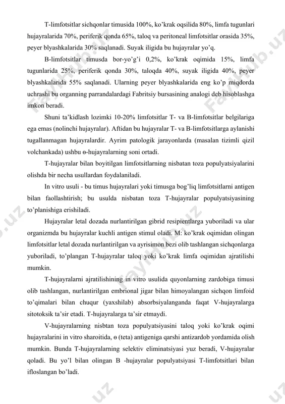 quyonlarning zardobiga timusi olib tashlangan, nurlantirilgan embrional jigar bilan himoyalangan sichqon limfoid to’qimalari bilan chuqur (yaxshilab) absorbsiyalanganda faqat v-hujayralarga sitotoksik ta’sir etadi. t-hujayralarga ta’sir etmaydi. v-hujayralarning nisbtan toza populyatsiyasini taloq yoki ko’krak oqimi hujayralarini in vitro sharoitida, ɵ (teta) antigeniga qarshi antizardob yordamida olish mumkin. bunda t-hujayralarning selektiv eliminatsiyasi yuz beradi, v-hujayralar qoladi. bu yo’l bilan olingan b -hujayralar populyatsiyasi t-limfotsitlari bilan ifloslangan bo’ladi. in vitro sharoitida sichqonlarda timoektomiya yoki sun’iy t-limfotsitlar yetishmovchiligi chaqirib ham b-hujayralar populyatsiyasini olish mumkin. 3. t-limfotsitlar ayrisimon bezda suyak iligidan kelgan stvol hujayralardan paydo bo’ladi va limfa tugunlari va taloqning timusga bog’liq hududlariga yuboriladi. har kuni ko’krak oqimidan qonga tushadigan t-va b limfotsitlar miqdori uning qondagi umumiy miqdoridan 5-20 barobar ko’p bo’ladi. limfoid hujayralarning migratsiya intensivligi juda yuqori. har kuni suyak iligining 2% stvol hujayralari qonga sirkulyatsiyaga chiqariladi. vaksina yoki boshqa antigen preparatlari yuborilganda bu raqamlar o’nlab marta oshadi. antigen yuborilishi limfotsitlar migratsiyasini oshiradi. bunda …