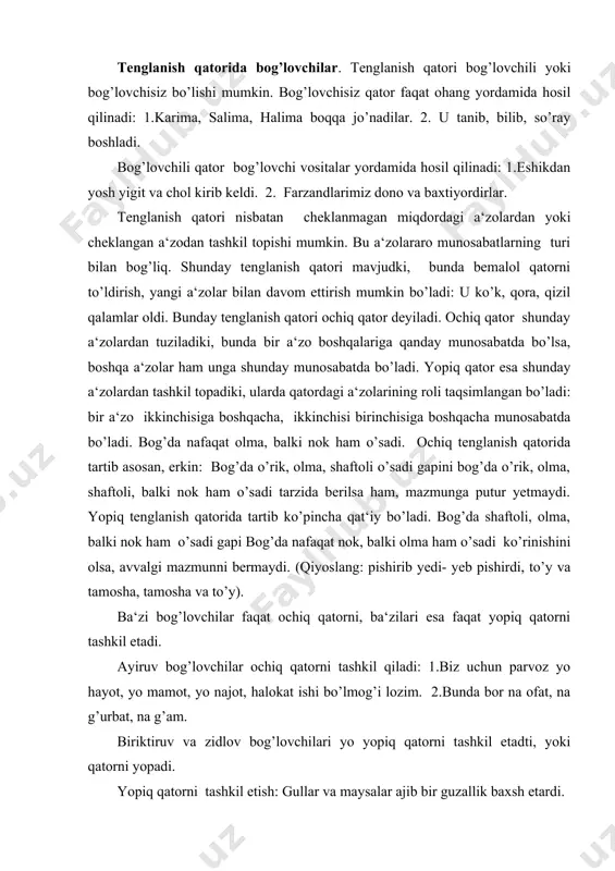tamosha va to’y). ba‘zi bog’lovchilar faqat ochiq qatorni, ba‘zilari esa faqat yopiq qatorni tashkil etadi. ayiruv bog’lovchilar ochiq qatorni tashkil qiladi: 1.biz uchun parvoz yo hayot, yo mamot, yo najot, halokat ishi bo’lmog’i lozim. 2.bunda bor na ofat, na g’urbat, na g’am. biriktiruv va zidlov bog’lovchilari yo yopiq qatorni tashkil etadti, yoki qatorni yopadi. yopiq qatorni tashkil etish: gullar va maysalar ajib bir guzallik baxsh etardi. qatorni yopish: gullar, rayhonlar va maysalar ajib bir go’zallik baxsh etardi. tenglanish qatorining har ikkala turi - ochiq qator ham, yopiq qator ham bog’lovchisiz ham bo’lishi mumkin. bog’lovchili ochiq qator. ayrim bog’lovchilar tenglik munosabatiga kirishayotgan har bir so’zshakl uchun qo’llanilib, qatorni bemalol davom ettirish mumkin: salim ham o’qiydi, ham ishlaydi, ham davolanadi gapida ochiq qatorni tashkil etuvchi bog’lovchilar, aytilganidek, asosan, ayiruv bog’lovchilar va ham yuklamasidir. bog’lovchisiz ochiq qator. bog’lovchisiz ochiq qatorni tashkil etuvchi a‘zolar o’zaro uyushtiruvchi ohang yordamida bog’lanadi: muhayyo, surayyo, ra‘no, muqaddas, ko’zimni …