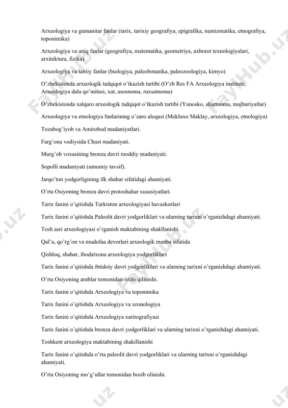 xat, asosnoma, ruxsatnoma) arxeologiyaning tarmoq fanlari (gumanitar fanlar, tabiiy fanlar, aniq fanlar) arxeologiya va gumanitar fanlar (tarix, tarixiy geografiya, epigrafika, numizmatika, etnografiya, toponimika) arxeologiya va aniq fanlar (geografiya, matematika, geometriya, axborot texnologiyalari, arxitektura, fizika) arxeologiya va tabiiy fanlar (biologiya, paleobotanika, paleozoologiya, kimyo) o’zbekistonda arxeologik tadqiqot o’tkazish tartibi (o’zb res fa arxeologiya institute, arxeologiya dala qo’mitasi, xat, asosnoma, ruxsatnoma) o’zbekistonda xalqaro arxeologik tadqiqot o’tkazish tartibi (yunosko, shartnoma, majburiyatlar) arxeologiya va etnologiya fanlarining o’zaro aloqasi (mekluxo maklay, arxeologiya, etnologiya) tozabog’iyob va amirobod madaniyatlari. farg’ona vodiysida chust madaniyati. murg’ob voxasining bronza davri moddiy madaniyati. sopolli madaniyati (umumiy tavsif). jarqo’ton yodgorligining ilk shahar sifatidagi ahamiyati. o’rta osiyoning bronza davri protoshahar xususiyatlari. tarix fanini o’qitishda turkiston arxeologiyasi havaskorlari tarix fanini o’qitishda paleolit davri yodgorliklari va ularning tarixni o’rganishdagi ahamiyati. tosh asri arxeologiyasi o’rganish maktabining shakllanishi. qal’a, qo’rg’on va mudofaa devorlari arxeologik manba sifatida qishloq, shahar, ibodatxona arxeologiya yodgorliklari tarix fanini o’qitishda ibtidoiy davri yodgorliklari va …