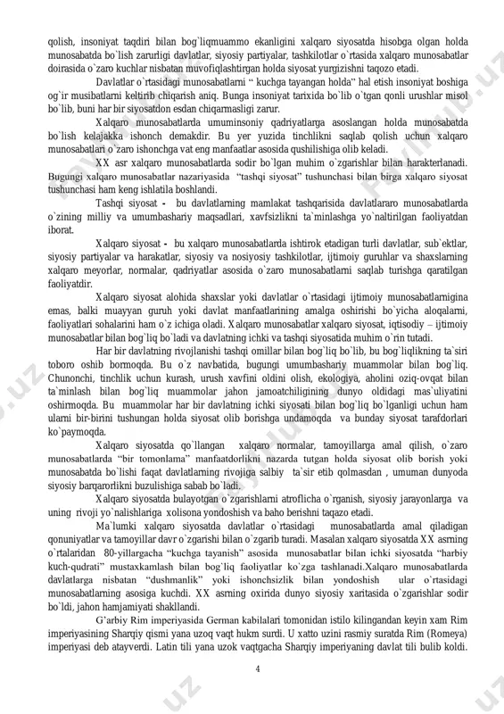 ham o`z ichiga oladi. xalqaro munosabatlar xalqaro siyosat, iqtisodiy – ijtimoiy munosabatlar bilan bog`liq bo`ladi va davlatning ichki va tashqi siyosatida muhim o`rin tutadi. har bir davlatning rivojlanishi tashqi omillar bilan bog`liq bo`lib, bu bog`liqlikning ta`siri toboro oshib bormoqda. bu o`z navbatida, bugungi umumbashariy muammolar bilan bog`liq. chunonchi, tinchlik uchun kurash, urush xavfini oldini olish, ekologiya, aholini oziq-ovqat bilan ta`minlash bilan bog`liq muammolar jahon jamoatchiligining dunyo oldidagi mas`uliyatini oshirmoqda. bu muammolar har bir davlatning ichki siyosati bilan bog`liq bo`lganligi uchun ham ularni bir-birini tushungan holda siyosat olib borishga undamoqda va bunday siyosat tarafdorlari ko`paymoqda. xalqaro siyosatda qo`llangan xalqaro normalar, tamoyillarga amal qilish, o`zaro munosabatlarda “bir tomonlama” manfaatdorlikni nazarda tutgan holda siyosat olib borish yoki munosabatda bo`lishi faqat davlatlarning rivojiga salbiy ta`sir etib qolmasdan , umuman dunyoda siyosiy barqarorlikni buzulishiga sabab bo`ladi. xalqaro siyosatda bulayotgan o`zgarishlarni atroflicha o`rganish, siyosiy jarayonlarga va uning rivoji yo`nalishlariga xolisona yondoshish va baho berishni taqazo etadi. …