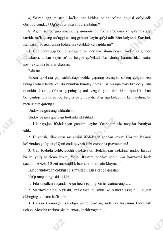 lgan savolni ifodalaydigan so’roq gapdan so’ng avval so’roq, keyin undov belgisi birikkan holda qo’yiladi: a?!-xonkeldiyeva turgan yerida surat bo’lib qoldi. 3. kuchli his-hayajon ifodalangan va mazmunan tugallanmagan gapdan keyin avval undov keyin ko’p nuqta birikkan holda (! …) qo’yiladi:-nafisa! … 4. mazmunan tugallanmagan so’roq gapdan so’ng avval so’roq keyin nuqta birikkan holda (? …) ishlatiladi:-nima dedingiz? bularni hammasi men uchun? … vergulning ishlatilishi. 1. uyushiq bolak orasida. 2. bog’lovchisiz birikkan uyushiq bo’lak orasida. andijon, namangan, qo’qon-o’zbekning chamani, bog’u bo’stoni. 3. takrorlanuvchi bog’lovchi bilan birikkan uyushiq bo’lak orasida: u goh kulimsiraydi, goh chuqur o’yga toladi. 4. zidlovchi bog’lovchi yordamida birikkan uyushiq bo’lak orasida: zamiraning baland, ammo mayin ovozi bor edi. 5. undalmani gapdan ajratish uchun. 6. kirish so’zni va tuzulishiga ko’ra murakkab bo’lmagan kirish gapni ajratish uchun: xullas, ertaga shu yerda yotiladigan bo’ldi. men sizga aytsam, odamning yomoni bo’lmaydi. 7. ha va yo’q so’zini gap bo’lagidan ajratish uchun: ha, bu gapingiz …