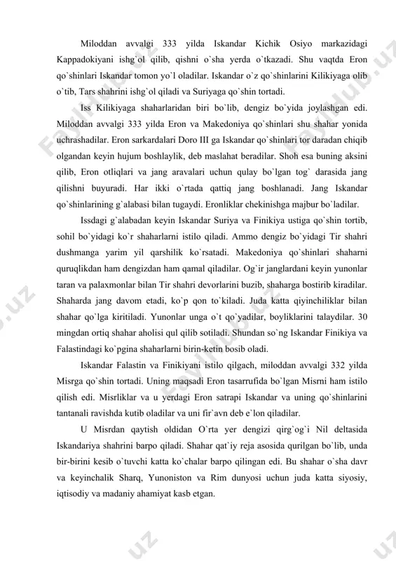 dan ham qamal qiladilar. og`ir janglardani keyin yunonlar taran va palaxmonlar bilan tir shahri devorlarini buzib, shaharga bostirib kiradilar. shaharda jang davom etadi, ko`p qon to`kiladi. juda katta qiyinchiliklar bilan shahar qo`lga kiritiladi. yunonlar unga o`t qo`yadilar, boyliklarini talaydilar. 30 mingdan ortiq shahar aholisi qul qilib sotiladi. shundan so`ng iskandar finikiya va falastindagi ko`pgina shaharlarni birin-ketin bosib oladi. iskandar falastin va finikiyani istilo qilgach, miloddan avvalgi 332 yilda misrga qo`shin tortadi. uning maqsadi eron tasarrufida bo`lgan misrni ham istilo qilish edi. misrliklar va u yerdagi eron satrapi iskandar va uning qo`shinlarini tantanali ravishda kutib oladilar va uni fir`avn deb e`lon qiladilar. u misrdan qaytish oldidan o`rta yer dengizi qirg`og`i nil deltasida iskandariya shahrini barpo qiladi. shahar qat`iy reja asosida qurilgan bo`lib, unda bir-birini kesib o`tuvchi katta ko`chalar barpo qilingan edi. bu shahar o`sha davr va keyinchalik sharq, yunoniston va rim dunyosi uchun juda katta siyosiy, iqtisodiy va madaniy ahamiyat kasb …